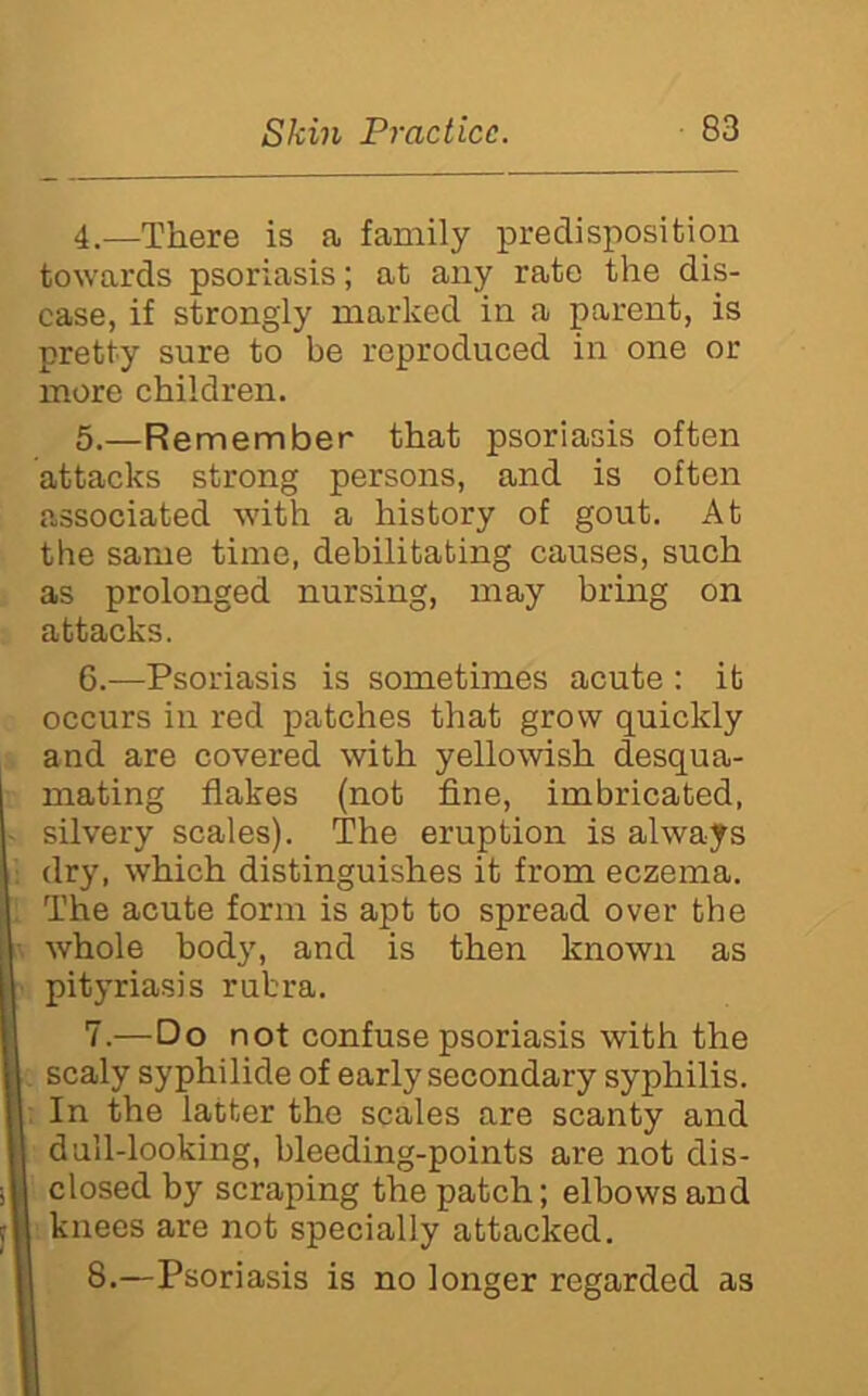 4. —There is a family predisposition towards psoriasis; at any rate the dis- ease, if strongly marked in a parent, is pretty sure to be reproduced in one or more children. 5. —Remember that psoriasis often attacks strong persons, and is often associated with a history of gout. At the same time, debilitating causes, such as prolonged nursing, may bring on attacks. 6. —Psoriasis is sometimes acute : it occurs in red patches that grow quickly and are covered with yellowish desqua- mating flakes (not fine, imbricated, silvery scales). The eruption is always dry, which distinguishes it from eczema. The acute form is apt to spread over the whole hod}', and is then known as pityriasis rubra. 7. —Do not confuse psoriasis with the scaly syphilide of early secondary syphilis. In the latter the scales are scanty and dull-looking, bleeding-points are not dis- closed by scraping the patch; elbows and knees are not specially attacked. 8. —Psoriasis is no longer regarded as