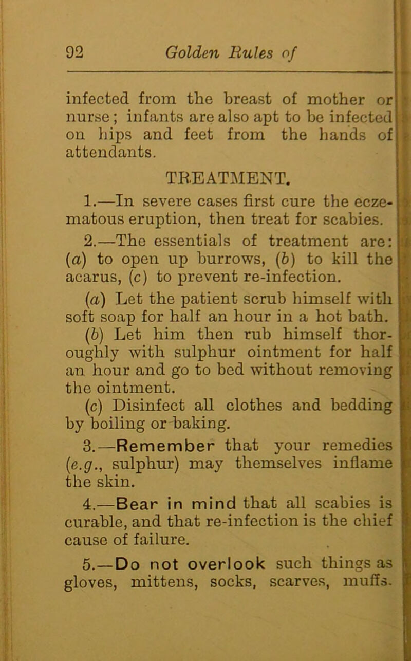 infected fi-om the breast of mother or i nurse; infants are also apt to be infected | on hips and feet from the hands of t attendants. TR.EATJ>IENT. 1.—In severe cases first cure the ecze- matous eruption, then treat for scabies. I 2.—The essentials of treatment are: (a) to open up burrows, (b) to kill the acarus, (c) to prevent re-infection. (a) Let the patient scrub himself with soft soap for half an hour in a hot bath. (b) Let him then rub himself thor- oughly with sulphur ointment for half an hour and go to bed without removing the ointment. (c) Disinfect all clothes and bedding by boiling or baking. 4 ' i 3.—Remember that your remedies (e.g., sulphur) may themselves inflame the skin. 4.—Bear in mind that all scabies is curable, and that re-infection is the chief cause of failure. 5.—Do not overlook such things as gloves, mittens, socks, scarves, muffs.