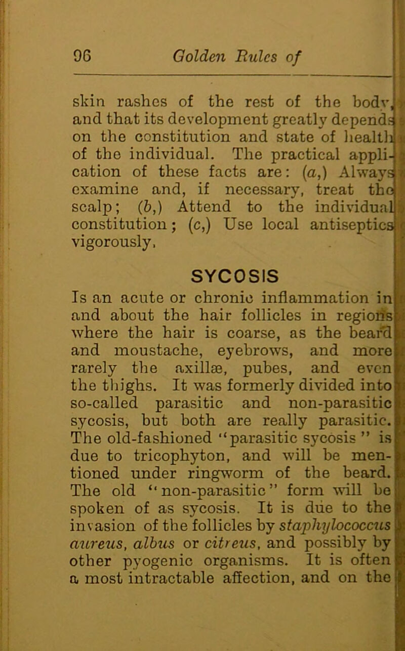 I 96 Golden Rules of skin rashes of the rest of the bodyiv and that its development greatly depends & on the constitution and state of liealtli u of the individual. The practical appli- 3 cation of these facts are: {a,) Always is examine and, if necessary, treat the scalp; (b,) Attend to the individuals constitution; (c,) Use local antiseptics c vigorously. SYCOSIS i Is an acute or chronic inflammation inlc and about the hair follicles in regiorisli where the hair is coarse, as the bear'dlj and moustache, eyebrows, and more rarely the axillae, pubes, and even the thighs. It was formerly divided into so-called parasitic and non-parasitic sycosis, but both are really parasitic. The old-fashioned “parasitic sycosis ” i.s due to tricophyton, and will be men- tioned imder ringworm of the beard. The old “non-parasitic form will be spoken of as sycosis. It is due to the invasion of the follicles by staphylococcus aureus, albus or citreus, and possibly by other pyogenic organisms. It is often a most intractable affection, and on the