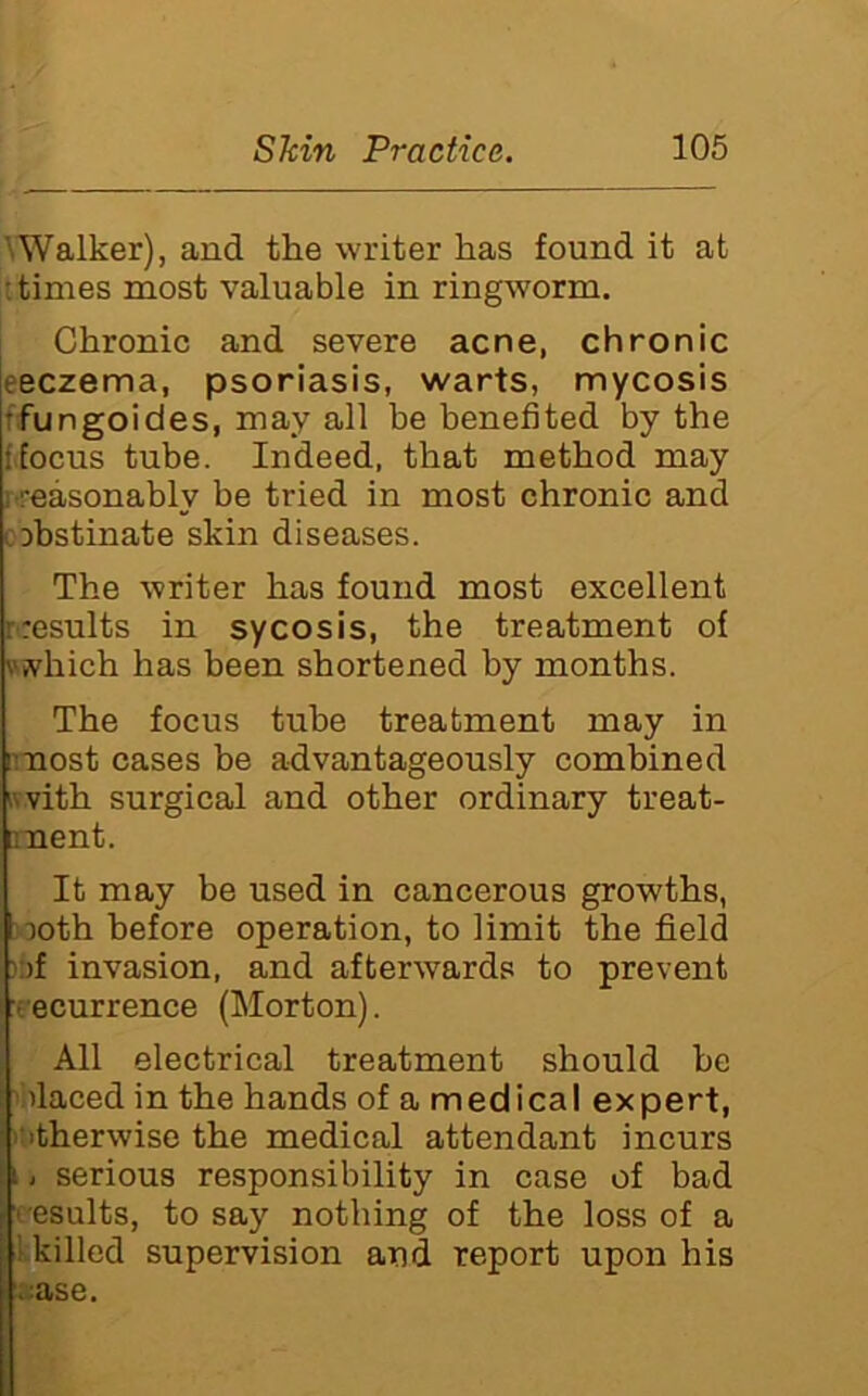 ^Walker), and the writer has found it at : times most valuable in ringworm. Chronic and severe acne, chronic eeczema, psoriasis, warts, mycosis ffungoides, may all he benefited by the ffocus tube. Indeed, that method may reasonably be tried in most chronic and cDbstinate skin diseases. The writer has found most excellent results in sycosis, the treatment of \'vhich has been shortened by months. The focus tube treatment may in iniost cases be advantageously combined Kvith surgical and other ordinary treat- nnent. It may be used in cancerous growths, >3oth before operation, to limit the field ):fi invasion, and afterwards to prevent recurrence (Morton). All electrical treatment should be ihlaced in the hands of a medical expert, ititherwise the medical attendant incurs i i serious responsibility in case of bad results, to say nothing of the loss of a |l killed supervision and report upon his