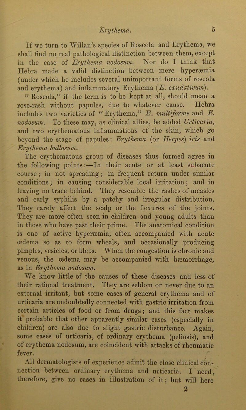 If we turn to Willan^s species of Roseola and Erythema, we shall find no real pathological distinction between them, except in the case of Erythema nodosum. Nor do I think that Hebra made a valid distinction between mere hypersemia (under which he includes several unimportant forms of roseola and erythema) and inflammatory Erythema (E. eocudativum). “ Roseola,” if the term is to be kept at all, should mean a rose-rash without papules, due to whatever cause. Hebra includes two varieties of “ Erythema,” E. multiforme and E. nodosum. To these may, as clinical allies, be added Urticaria, and two erythematous inflammations of the skin, which go beyond the stage of papules: Erythema (or Herpes) iris and Erythema bullosum. The erythematous group of diseases thus formed agree in the following points:—In their acute or at least subacute course ; in not spreading; in frequent return under similar conditions; in causing considerable local irritation; and in leaving no trace behind. They resemble the rashes of measles and early syphilis by a patchy and irregular distribution. They rarely affect the scalp or the flexures of the joints. They are more often seen in children and young adults than in those who have past their prime. The anatomical condition is one of active hypersemia, often accompanied with acute oedema so as to form wheals, and occasionally producing pimples, vesicles, or blebs. When the congestion is chronic and venous, the oedema may be accompanied with haemorrhage, as in Erythema nodosum. We know little of the causes of these diseases and less of their rational treatment. They are seldom or never due to an external irritant, but some cases of general erythema and of urticaria are undoubtedly connected with gastric irritation from certain articles of food or from drugs; and this fact makes it' probable that other apparently similar cases (especially in children) are also due to slight gastric disturbance. Again, some cases of urticaria, of ordinary erythema (peliosis), and of erythema nodosum, are coincident with attacks of rheumatic fever. All dermatologists of experience admit the close clinical con- nection between ordinary erythema and urticaria. I need, therefore, give no cases in illustration of it; but will here 2