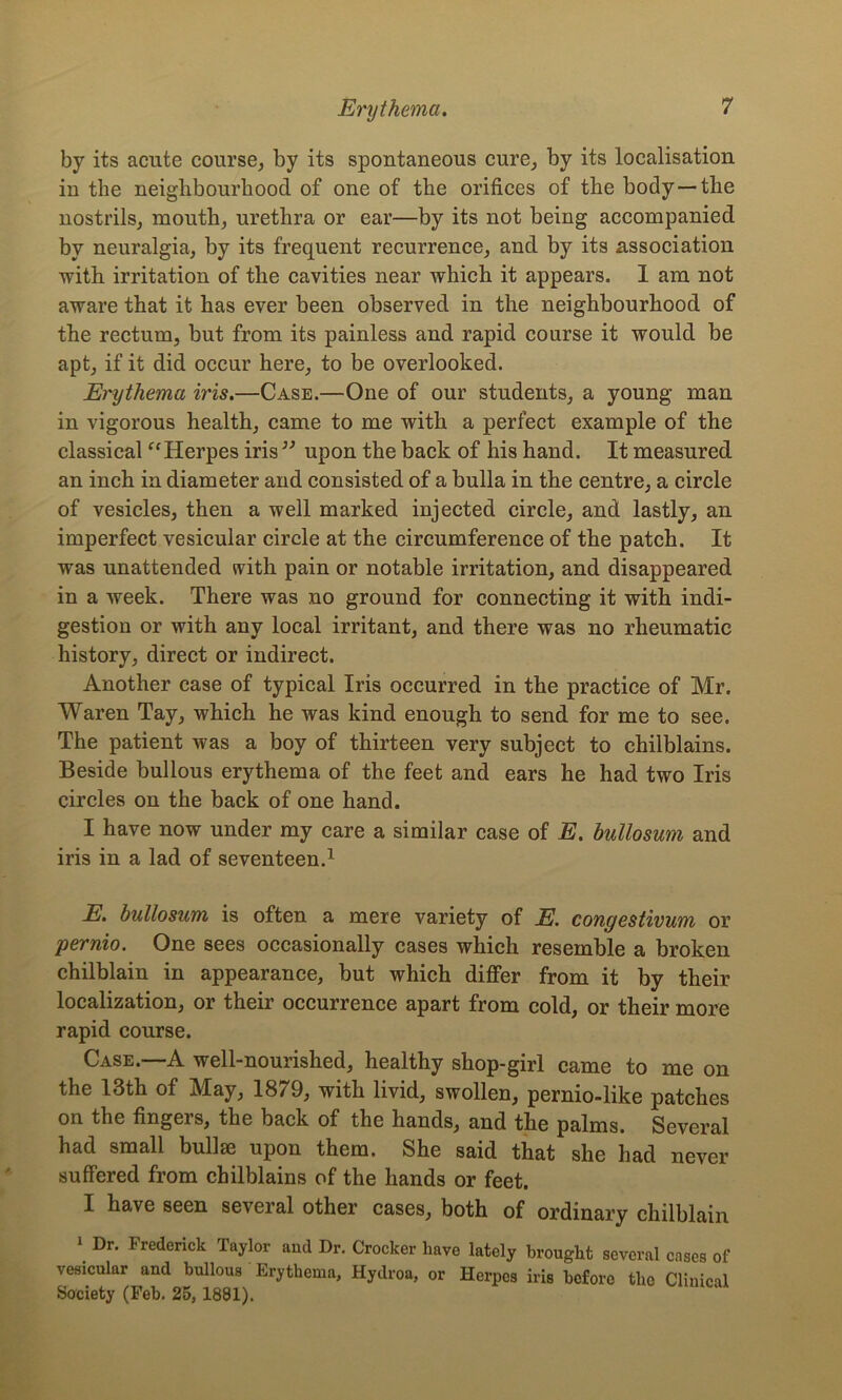 by its acute course, by its spontaneous cure, by its localisation in the neighbourhood of one of the orifices of the body —the nostrils, mouth, urethra or ear—by its not being accompanied by neuralgia, by its frequent recurrence, and by its association with irritation of the cavities near which it appears. 1 am not aware that it has ever been observed in the neighbourhood of the rectum, but from its painless and rapid course it would be apt, if it did occur here, to be overlooked. Erythema iris.—Case.—One of our students, a young man in vigorous health, came to me with a perfect example of the classical “Herpes iris ” upon the back of his hand. It measured an inch in diameter and consisted of a bulla in the centre, a circle of vesicles, then a well marked injected circle, and lastly, an imperfect vesicular circle at the circumference of the patch. It was unattended with pain or notable irritation, and disappeared in a week. There was no ground for connecting it with indi- gestion or with any local irritant, and there was no rheumatic history, direct or indirect. Another case of typical Iris occurred in the practice of Mr. Waren Tay, which he was kind enough to send for me to see. The patient was a boy of thirteen very subject to chilblains. Beside bullous erythema of the feet and ears he had two Iris circles on the back of one hand. I have now under my care a similar case of E. bullosum and iris in a lad of seventeen.1 E. bullosum is often a mere variety of E. congestivum or ipernio. One sees occasionally cases which resemble a broken chilblain in appearance, but which differ from it by their localization, or their occurrence apart from cold, or their more rapid course. Case.—A well-nourished, healthy shop-girl came to me on the 13th of May, 1879, with livid, swollen, pernio-like patches on the fingers, the back of the hands, and the palms. Several had small bullae upon them. She said that she had never suffered from chilblains of the hands or feet. I have seen several other cases, both of ordinary chilblain \ Dr’ Frederick and Dr. Crocker have lately brought several cases of vesicular and bullous Erythema, Hydroa, or Herpes iris before the Clinical Society (Feb. 25,1881).