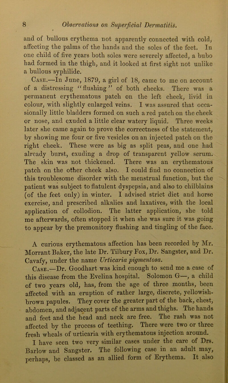 and of bullous erythema not apparently connected with cold, affecting the palms of the hands and the soles of the feet. In one child of five years both soles were severely affected, a bubo had formed in the thigh, and it looked at first sight not unlike a bullous syphilide. Case.—In June, 1879, a girl of 18, came to me on account of a distressing “ flushingof both cheeks. There was a permanent erythematous patch on the left cheek, livid in colour, with slightly enlarged veins. I was assured that occa- sionally little bladders formed on such a red patch on the cheek or nose, and exuded a little clear watery liquid. Three weeks later she came again to prove the correctness of the statement, by showing me four or five vesicles on an injected patch on the right cheek. These were as big as split peas, and one had already burst, exuding a drop of transparent yellow serum. The skin was not thickened. There was an erythematous patch on the other cheek also. I could find no connection of this troublesome disorder with the menstrual function, but the patient was subject to flatulent dyspepsia, and also to chilblains (of the feet only) in winter. I advised strict diet and horse exercise, and prescribed alkalies and laxatives, with the local application of collodion. The latter application, she told me afterwards, often stopped it when she was sure it was going to appear by the premonitory flushing and tingling of the face. A curious erythematous affection has been recorded by Mr. Morrant Baker, the late Dr. Tilbury Eox, Dr. Sangster, and Dr. Cavafy, under the name Urticaria pigmentosa. Case.—Dr. Goodhart was kind enough to send me a case of this disease from the Evelina hospital. Solomon G—, a child of two years old, has, from the age of three months, been affected with an eruption of rather large, discrete, yellowish- brown papules. They cover the greater part of the back, chest, abdomen, and adjacent parts of the arms and thighs. The hands and feet and the head and neck are free. The rash was not affected by the process of teething. There were two or three fresh wheals of urticaria with erythematous injection around. I have seen two very similar cases under the caie of Drs. Barlow and Sangster. The following case in an adult may, perhaps, be classed as an allied form of Erythema. It also