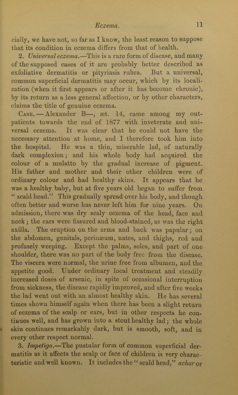 cmlly, we have not, so far as I know, the least reason to suppose that its condition in eczema differs from that of health. 2. Univei'sal eczema.—This is a rare form of disease, and many of the supposed cases of it are probably better described as exfoliative dermatitis or pityriasis rubra. But a universal, common superficial dermatitis may occur, which by its locali- zation (when it first appears or after it has become chronic), by its return as a less general affection, or by other characters, claims the title of genuine eczema. Case. — Alexander B—, set. 14, came among my out- patients towards the end of 1877 with inveterate and uni- versal eczema. It was clear that he could not have the necessary attention at home, and I therefore took him into the hospital. He was a thin, miserable lad, of naturally dark complexion; and his whole body had acquired the colour of a mulatto by the gradual increase of pigment. His father and mother and their other children were of ordinary colour and had healthy skins. It appears that he was a healthy baby, but at five years old began to suffer from “ scald head.-” This gradually spread over his body, and though often better and worse has never left him for nine years. On admission, there was dry scaly eczema of the head, face and neck; the ears were fissured and blood-stained, as was the right axilla. The eruption on the arms and back was papular; on the abdomen, genitals, perinseum, nates, and thighs, red and profusely weeping. Except the palms, soles, and part of one shoulder, there was no part of the body free from the disease. The viscera were normal, the urine free from albumen, and the appetite good. Under ordinary local treatment and steadily increased doses of arsenic, in spite of occasional interruption from sickness, the disease rapidly improved, and after five weeks the lad went out with an almost healthy skin. He has several times shown himself again when there has been a slight return of eczema of the scalp or ears, but in other respects he con- tinues well, and has grown into a stout healthy lad; the whole skin continues remarkably dark, but is smooth, soft, and in every other respect normal. 3. Impetiyo.—The pustular form of common superficial der- matitis as it affects the scalp or face of children is very charac teristic and well known. It includes theff scald head,” achor or