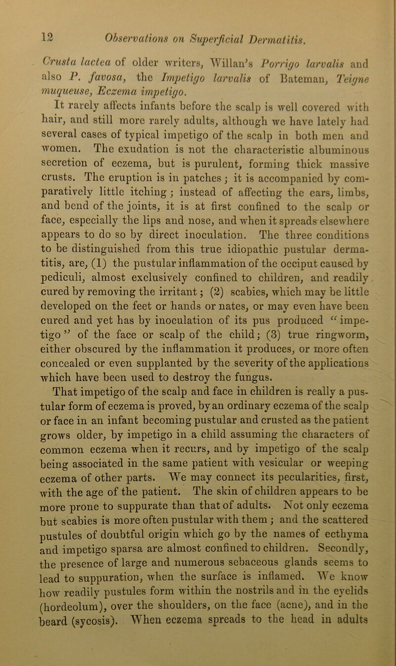 Crust a lactea of older writers, Willards Porrigo larvalis and also P. favosa, the Impetigo larvalis of Bateman, Teigne muqueuse, Eczema impetigo. It rarely affects infants before the scalp is well covered with hair, and still more rarely adults, although we have lately had several cases of typical impetigo of the scalp in both men and women. The exudation is not the characteristic albuminous secretion of eczema, but is purulent, forming thick massive crusts. The eruption is in patches ; it is accompanied by com- paratively little itching; instead of affecting the ears, limbs, and bend of the joints, it is at first confined to the scalp or face, especially the lips and nose, and when it spreads elsewhere appears to do so by direct inoculation. The three conditions to be distinguished from this true idiopathic pustular derma- titis, are, (1) the pustular inflammation of the occiput caused by pediculi, almost exclusively confined to children, and readily cured by removing the irritant; (2) scabies, which may be little developed on the feet or hands or nates, or may even have been cured and yet has by inoculation of its pus produced “ impe- tigo ” of the face or scalp of the child; (3) true ringworm, either obscured by the inflammation it produces, or more often concealed or even supplanted by the severity of the applications which have been used to destroy the fungus. That impetigo of the scalp and face in children is really a pus- tular form of eczema is proved, by an ordinary eczema of the scalp or face in an infant becoming pustular and crusted as the patient grows older, by impetigo in a child assuming the characters of common eczema when it recurs, and by impetigo of the scalp being associated in the same patient with vesicular or weeping eczema of other parts. We may connect its pecularities, first, with the age of the patient. The skin of children appears to be more prone to suppurate than that of adults. Not only eczema but scabies is more often pustular with them ; and the scattered pustules of doubtful origin which go by the names of ecthyma and impetigo sparsa are almost confined to children. Secondly, the presence of large and numerous sebaceous glands seems to lead to suppuration, when the surface is inflamed. We know how readily pustules form within the nostrils and in the eyelids (hordeolum), over the shoulders, on the face (acne), and in the beard (sycosis). When eczema spreads to the head in adults