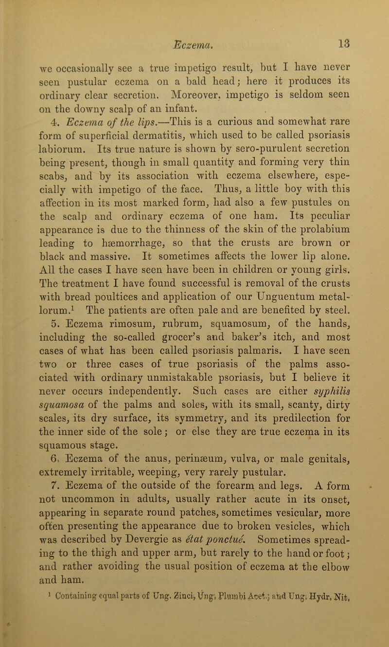 we occasionally see a true impetigo result, but I have never seen pustular eczema on a bald head; here it produces its ordinary clear secretion. Moreover, impetigo is seldom seen on the downy scalp of an infant. 4. Eczema of the lips.—This is a curious and somewhat rare form of superficial dermatitis, which used to be called psoriasis labiorum. Its true nature is shown by sero-purulent secretion being present, though in small quantity and forming very thin scabs, and by its association with eczema elsewhere, espe- cially with impetigo of the face. Thus, a little boy with this affection in its most marked form, had also a few pustules on the scalp and ordinary eczema of one ham. Its peculiar appearance is due to the thinness of the skin of the prolabium leading to haemorrhage, so that the crusts are brown or black and massive. It sometimes affects the lower lip alone. All the cases I have seen have been in children or young girls. The treatment I have found successful is removal of the crusts with bread poultices and application of our Unguentum metal- lorum.1 The patients are often pale and are benefited by steel. 5. Eczema rimosum, rubrum, squamosum, of the hands, including the so-called grocer’s and baker’s itch, and most cases of what has been called psoriasis palmaris. I have seen two or three cases of true psoriasis of the palms asso- ciated with ordinary unmistakable psoriasis, but I believe it never occurs independently. Such cases are either syphilis squamosa of the palms and soles, with its small, scanty, dirty scales, its dry surface, its symmetry, and its predilection for the inner side of the sole ; or else they are true eczema in its squamous stage. 6. Eczema of the anus, perinseum, vulva, or male genitals, extremely irritable, weeping, very rarely pustular. 7. Eczema of the outside of the forearm and legs. A form not uncommon in adults, usually rather acute in its onset, appearing in separate round patches, sometimes vesicular, more often presenting the appearance due to broken vesicles, which was described by Devergie as etat ponctue. Sometimes spread- ing to the thigh and upper arm, but rarely to the hand or foot j and rather avoiding the usual position of eczema at the elbow and ham. 1 Containing equal parts of Ung. Zinci, Vng, Plvunlu Acei.} and Ung, Hydr, Nit,