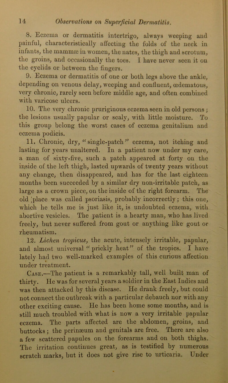 8. Eczema or dermatitis intertrigo, always weeping and painful, characteristically affecting the folds of the neck in infants, the mammse in women, the nates, the thigh and scrotum, the groins, and occasionally the toes. I have never seen it on the eyelids or between the fingers. 9. Eczema or dermatitis of one or both legs above the ankle, depending on venous delay, weeping and confluent, oedematous, very chronic, rarely seen before middle age, and often combined with varicose ulcers. 10. The very chronic pruriginous eczema seen in old persons ; the lesions usually papular or scaly, with little moisture. To this group belong the worst cases of eczema genitalium and eczema podicis. 11. Chronic, dry, “ single-patch ** eczema, not itching and lasting for years unaltered. In a patient now under my care, a man of sixty-five, such a patch appeared at forty on the in,side of the left thigh, lasted upwards of twenty years without any change, then disappeared, and has for the last eighteen months been succeeded by a similar dry non-irritable patch, as large as a crown piece, on the inside of the right forearm. The old |place was called psoriasis, probably incorrectly; this one, which he tells me is just like it, is undoubted eczema, with abortive vesicles. The patient is a hearty man, who has lived freely, but never suffered from gout or anything like gout or rheumatism. 12. Lichen tropicus, the acute, intensely irritable, papular, and almost universal prickly heat ” of the tropics. I have lately had two well-marked examples of this curious affection under treatment. Case.—The patient is a remarkably tall, well built man of thirty. He was for several years a soldier in the East Indies and was then attacked by this disease. He drank freely, but could not connect the outbreak with a particular debauch nor with any other exciting cause. He has been home some months, and is still much troubled with what is now a very irritable papular eczema. The parts affected are the abdomen, groins, and buttocks ; the perinseum and genitals are free. There are also a few scattered papules on the forearms and on both thighs. The irritation continues great, as is testified by numerous scratch marks, but it does not give rise to urticaria. Under