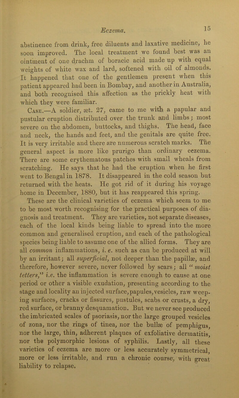 abstinence from drink, free diluents and laxative medicine, he soon improved. The local treatment we found best was an ointment of one drachm of boracic acid made up with equal weights of white wax and lard, softened with oil of almonds. It happened that one of the gentlemen present when this patient appeared had been in Bombay, and another in Australia, and both recognised this affection as the prickly heat with which they were familiar. Case.—A soldier, set. 27, came to me with a papular and pustular eruption distributed over the trunk and limbs; most severe on the abdomen, buttocks, and thighs. The head, face and neck, the hands and feet, and the genitals are quite free. It is very irritable and there are numerous scratch marks. The general aspect is more like prurigo than ordinary eezema. There are some erythematous patches with small wheals from scratching. He says that he had the eruption when he first went to Bengal in 1878. It disappeared in the cold season but returned with the heats. He got rid of it during his voyage home in December, 1880, but it has reappeared this spring. These are the clinical varieties of eczema which seem to me to be most worth recognising for the practical purposes of dia- gnosis and treatment. They are varieties, not separate diseases, each of the local kinds being liable to spread into the more common and generalised eruption, and each of the pathological species being liable to assume one of the allied forms. They are all common inflammations, i. e. such as can be produced at will by an irritant; all superficial, not deeper than the papillse, and therefore, however severe, never followed by scars; all “ moist tettersi.e. the inflammation is severe enough to cause at one period or other a visible exudation, presenting according to the stage and locality an injected surface,papules, vesicles, raw weep- ing surfaces, cracks or fissures, pustules, scabs or crusts, a dry, red surface, or branny desquamation. But we never see produced the imbricated scales of psoriasis, nor the large grouped vesicles of zona, nor the rings of tinea, nor the bulhe of pemphigus, nor the large, thin, adherent plaques of exfoliative dermatitis, nor the polymorphic lesions of syphilis. Lastly, all these varieties of eczema are more or less accurately symmetrical, more or less irritable, and run a chronic course, with great liability to relapse.