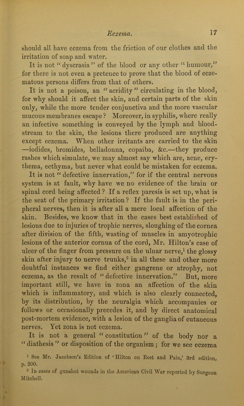 should all have eczema from the friction of our clothes and the irritation of soap and water. It is not “ dyscrasia of the blood or any other a humour/' for there is not even a pretence to prove that the blood of ecze- matous persons differs from that of others. It is not a poison, an “ acridity  circulating in the blood, for why should it affect the skin, and certain parts of the skin only, while the more tender conjunctiva and the more vascular mucous membranes escape ? Moreover, in syphilis, Avhere really an infective something is conveyed by the lymph and blood- stream to the skin, the lesions there produced are anything except eczema. When other irritants are carried to the skin —iodides, bromides, belladonna, copaiba, &c.—they produce rashes which simulate, we may almost say which are, acne, ery- thema, ecthyma, but never what could be mistaken for eczema. It is not “ defective innervation, for if the central nervous system is at fault, why have we no evidence of the brain or spinal cord being affected ? If a reflex paresis is set up, what is the seat of the primary irritation ? If the fault is in the peri- pheral nerves, then it is after all a mere local affection of the skin. Besides, we know that in the cases best established of lesions due to injuries of trophic nerves, sloughing of the cornea after division of the fifth, wasting of muscles in amyotrophic lesions of the anterior cornua of the cord, Mr. Hilton's case of ulcer of the finger from pressure on the ulnar nerve,1 the glossy skin after injury to nerve trunks,2 in all these and other more doubtful instances we find either gangrene or atrophy, not eczema, as the result of “ defective innervation. But, more important still, we have in zona an affection of the skin which is inflammatory, and which is also clearly connected, by its distribution, by the neuralgia which accompanies or follows or occasionally precedes it, and by direct anatomical post-mortem evidence, with a lesion of the ganglia of cutaneous nerves. Yet zona is not eczema. It is not a general “ constitution of the body nor a ff diathesis  or disposition of the organism; for we see eczema 1 See Mr. Jacobson’s Edition of ‘Hilton on Rest and Pain/ 3rd edition, p. 200. 2 In cases of gunshot wounds in the American Civil War reported by Surgeon Mitchell.