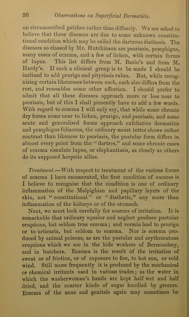 on circumscribed patches rather than diffusely. We are asked to believe that these diseases are due to some unknown constitu- tional condition which may be called the dartrous diathesis. The diseases so classed by Mr. Hutchinson are psoriasis, pemphigus, many cases of eczema, and a few of lichen, with certain forms of lupus. This list differs from M. Bazin's and from M. Hardy’s. If such a clinical group is to be made I should be inclined to add prurigo and pityriasis rubra. But, while recog- nising certain likenesses between each, each also differs from the rest, and resembles some other affection. I should prefer to admit that all these diseases approach more or less near to psoriasis, but of this I shall presently have to add a few words. With regard to eczema I will only say, that while some chronic dry forms come near to lichen, prurigo, and psoriasis, and some acute and generalised forms approach exfoliative dermatitis and pemphigus foliaceus, the ordinary moist tetter shows rather contrast than likeness to psoriasis, the pustular form differs in almost every point from the “ dartres,” and some chronic cases of eczema simulate lupus, or elephantiasis, as closely as others do its supposed herpetic allies. Treatment.—With respect to treatment of the various forms of eczema I have enumerated, the first condition of success is I believe to recognise that the condition is one of ordinary inflammation of the Malpighian and papillary layers of the skin, not “ constitutional ” or “ diathetic,” any more than inflammation of the kidneys or of the stomach. Next, we must look carefully for sources of irritation. It is remarkable that ordinary squalor and neglect produce pustular eruptions, but seldom true eczema; and vermin lead to prurigo or to urticaria., but seldom to eczema. Nor is eczema pro- duced by animal poisons, as are the pustular and erythematous eruptions which we see in the hide workers of Bermondsey, and in butchers. Eczema is the result of the irritation of sweat or of friction, or of exposure to fire, to hot sun, or cold wind. Still more frequently it is produced by the mechanical or chemical irritants used in various trades; as the water in which the washerwoman’s hands are kept half wet and half dried, and the coarser kinds of sugar handled by grocers. Eczema of the anus and genitals again may sometimes be