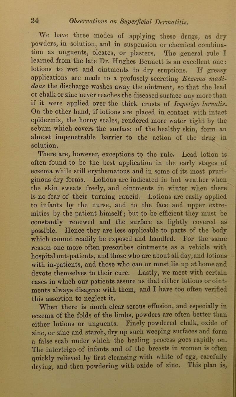 We have three modes of applying these drugs, as dry powders, in solution, and in suspension or chemical combina- tion as unguents, oleates, or plasters. The general rule I learned from the late Dr. Hughes Bennett is an excellent one: lotions to wet and ointments to dry eruptions. If greasy applications are made to a profusely secreting Eczema madi- dans the discharge washes away the ointment, so that the lead or chalk or zinc never reaches the diseased surface any more than if it were applied over the thick crusts of Impetigo larvalis. On the other hand, if lotions are placed in contact with intact epidermis, the horny scales, rendered more water tight by the sebum which covers the surface of the healthy skin, form an almost impenetrable barrier to the action of the drug in solution. There are, however, exceptions to the rule. Lead lotion is often found to be the best application in the early stages of eczema while still erythematous and in some of its most pruri- ginous dry forms. Lotions are indicated in hot weather when the skin sweats freely, and ointments in winter when there is no fear of their turning rancid. Lotions are easily applied to infants by the nurse, and to the face and upper extre- mities by the patient himself; but to be efficient they must be constantly renewed and the surface as lightly covered as possible. Hence they are less applicable to parts of the body which cannot readily be exposed and handled. For the same reason one more often prescribes ointments as a vehicle with hospital out-patients, and those who are about all day, and lotions with in-patients, and those who can or must lie up at home and devote themselves to their cure. Lastly, we meet with certain cases in which our patients assure us that either lotions or oint- ments always disagree with them, and I have too often verified this assertion to neglect it. When there is much clear serous effusion, and especially in eczema of the folds of the limbs, powders are often better than either lotions or unguents. Finely powdered chalk, oxide of zinc, or zinc and starch, dry up such weeping surfaces and form a false scab under which the healing process goes rapidly on. The intertrigo of infants and of the breasts in women is often quickly relieved by first cleansing with white of egg, carefully drying, and then powdering with oxide of zinc. This plan is.