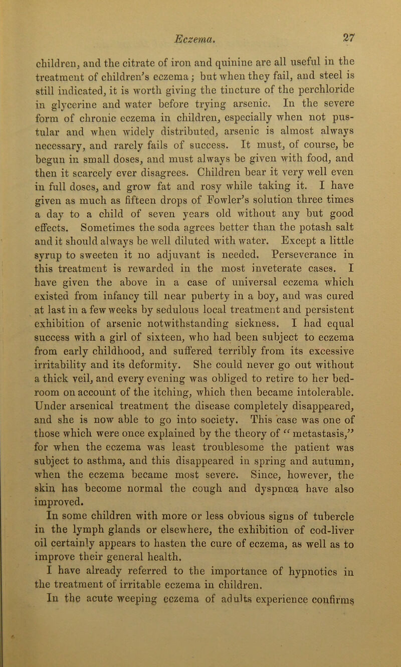 children, and the citrate of iron and quinine are all useful in the treatment of children's eczema; but when they fail, and steel is still indicated, it is worth giving the tincture of the perchloride in glycerine and water before trying arsenic. In the severe form of chronic eczema in children, especially when not pus- tular and when widely distributed, arsenic is almost always necessary, and rarely fails of success. It must, of course, be begun in small doses, and must always be given with food, and then it scarcely ever disagrees. Children bear it very well even in full doses, and grow fat and rosy while taking it. I have given as much as fifteen drops of Fowler's solution three times a day to a child of seven years old without any but good effects. Sometimes the soda agrees better than the potash salt and it should always be well diluted with water. Except a little syrup to sweeten it no adjuvant is needed. Perseverance in this treatment is rewarded in the most inveterate cases. I have given the above in a case of universal eczema which existed from infancy till near puberty in a boy, and was cured at last in a few weeks by sedulous local treatment and persistent exhibition of arsenic notwithstanding sickness. I had equal success with a girl of sixteen, who had been subject to eczema from early childhood, and suffered terribly from its excessive irritability and its deformity. She could never go out without a thick veil, and every evening was obliged to retire to her bed- room on account of the itching, which then became intolerable. Under arsenical treatment the disease completely disappeared, and she is now able to go into society. This case was one of those which were once explained by the theory of “ metastasis, for when the eczema was least troublesome the patient was subject to asthma, and this disappeared in spring and autumn, when the eczema became most severe. Since, however, the skin has become normal the cough and dyspnoea have also improved. In some children with more or less obvious signs of tubercle in the lymph glands or elsewhere, the exhibition of cod-liver oil certainly appears to hasten the cure of eczema, as well as to improve their general health. I have already referred to the importance of hypnotics in the treatment of irritable eczema in children. In the acute weeping eczema of adults experience confirms