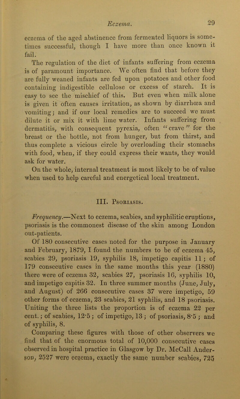 eczema of the aged abstinence from fermented liquors is some- times successful, though I have more than once known it fail. The regulation of the diet of infants suffering from eczema is of paramount importance. We often find that before they are fully weaned infants are fed upon potatoes and other food containing indigestible cellulose or excess of starch. It is easy to see the mischief of this. But even when milk alone is given it often causes irritation, as shown by diarrhoea and vomiting; and if our local remedies are to succeed we must dilute it or mix it with lime water. Infants suffering from dermatitis, with consequent pyrexia, often “ crave 33 for the breast or the bottle, not from hunger, but from thirst, and thus complete a vicious circle by overloading their stomachs with food, when, if they could express their wants, they would ask for water. On the whole, internal treatment is most likelvto be of value when used to help careful and energetical local treatment. III. Psoriasis. Frequency.—Next to eczema, scabies, and syphilitic eruptions, psoriasis is the commonest disease of the skin among London out-patients. Of 180 consecutive cases noted for the purpose in January and February, 1879, I found the numbers to be of eczema 45, scabies 29, psoriasis 19, syphilis 18, impetigo capitis 11; of 179 consecutive cases in the same months this year (1880) there were of eczema 32, scabies 27, psoriasis 16, syphilis 10, and impetigo capitis 32. In three summer months (June, July, and August) of 266 consecutive cases 37 were impetigo, 59 other forms of eczema, 23 scabies, 21 syphilis, and 18 psoriasis. Uniting the three lists the proportion is of eczema 22 per cent.; of scabies, 12'5 ; of impetigo, 13 ; of psoriasis, 8*5 ; and of syphilis, 8. Comparing these figures with those of other observers we find that of the enormous total of 10,000 consecutive cases observed in hospital practice in Glasgow by Dr. McCall Ander- son, 2527 were eczema, exactly the same number scabies, 725