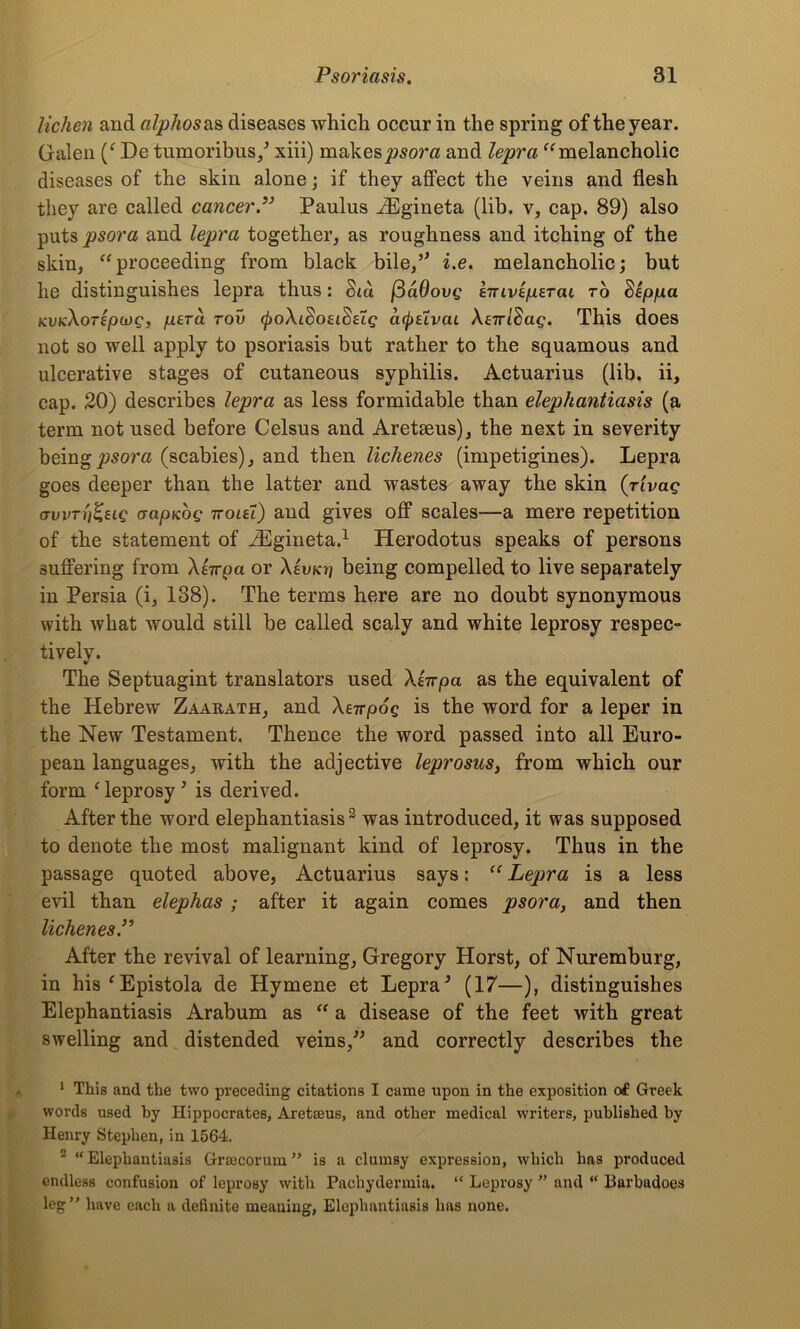 lichen and alphos as diseases which occur in the spring of the year. Galen (‘ De tumoribus/ xiii) makes psora and lepra “ melancholic diseases of the skin alone; if they affect the veins and flesh they are called cancer” Paulus iEgineta (lib. v, cap. 89) also puts psora and lepra together, as roughness and itching of the skin, “proceeding from black bile/' i.e. melancholic; but lie distinguishes lepra thus: Sid j3a0ovg sTriviperai to Sep/ua KvaXoripiog, pera rov (poXiSoeiSetg ci^elvai Xeiridag. This does not so well apply to psoriasis but rather to the squamous and ulcerative stages of cutaneous syphilis. Actuarius (lib. ii, cap. 20) describes lepra as less formidable than elephantiasis (a term not used before Celsus and Aretseus), the next in severity being psora (scabies), and then Hellenes (impetigines). Lepra goes deeper than the latter and wastes away the skin (rivag avvTnZeig aapKog ttoui) and gives off scales—a mere repetition of the statement of iEgineta.1 Herodotus speaks of persons suffering from Xerrpa or XIvkyi being compelled to live separately in Persia (i, 138). The terms here are no doubt synonymous with what would still be called scaly and white leprosy respec- tively. The Septuagint translators used Xt-n-pci as the equivalent of the Hebrew Zaarath, and Xenpog is the word for a leper in the New Testament. Thence the word passed into all Euro- pean languages, with the adjective leprosus, from which our form ‘leprosy' is derived. After the word elephantiasis2 was introduced, it was supposed to denote the most malignant kind of leprosy. Thus in the passage quoted above, Actuarius says: “ Lepra is a less evil than elephas ; after it again comes psora, and then UchenesP After the revival of learning, Gregory Horst, of Nuremburg, in his'Epistola de Hymene et Lepra' (17—), distinguishes Elephantiasis Arabum as “ a disease of the feet with great swelling and distended veins, and correctly describes the 1 This and the two preceding citations I came upon in the exposition of Greek words used by Hippocrates, Aretseus, and other medical writers, published by Henry Stephen, in 1564. 2 “Elephantiasis Grajcorum ” is a clumsy expression, which has produced endless confusion of leprosy with Pachydermia. “ Leprosy ” and “ Barbadoes leg” have each a definite meaning, Elephantiasis has none.