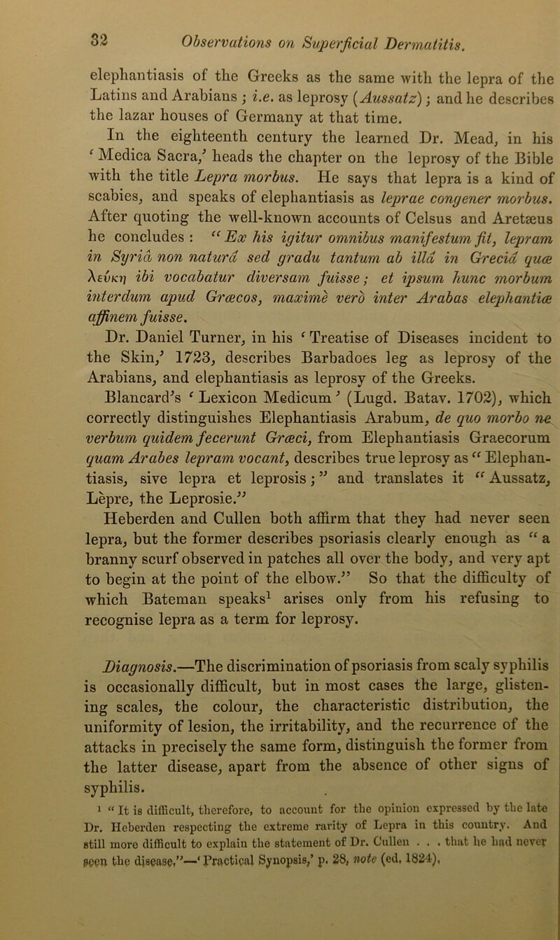 elephantiasis of the Greeks as the same with the lepra of the Latins and Arabians ; i.e. as leprosy (Aussatz); and he describes the lazar houses of Germany at that time. In the eighteenth century the learned Dr. Mead, in his c Medica Sacra/ heads the chapter on the leprosy of the Bible with the title Lepra morbus. He says that lepra is a kind of scabies, and speaks of elephantiasis as leprae congener morbus. After quoting the well-known accounts of Celsus and Aretseus he concludes : ee Ex his igiiur omnibus manifestum fit, lepram in Syria non naturd sed gradu tantum ab ilia in Grecid quce A e-uteri ibi vocabatur diversam fuisse; et ipsum hunc morbum interdum apud Grcecos, maxime verb inter Arabas elephantice affinem fuisse. Dr. Daniel Turner, in his f Treatise of Diseases incident to the Skin/ 1723, describes Barbadoes leg as leprosy of the Arabians, and elephantiasis as leprosy of the Greeks. Blancard’s f Lexicon Medicum 5 (Lugd. Batav. 1702), which correctly distinguishes Elephantiasis Arabum, de quo morbo ne verbum quidem fecerunt Greed, from Elephantiasis Graecorum quam Arabes lepram vocant, describes true leprosy as “ Elephan- tiasis, sive lepra et leprosis; 55 and translates it “ Aussatz, Lepre, the Leprosie.55 Heberden and Cullen both affirm that they had never seen lepra, but the former describes psoriasis clearly enough as “ a branny scurf observed in patches all over the body, and very apt to begin at the point of the elbow.5’ So that the difficulty of which Bateman speaks1 arises only from his refusing to recognise lepra as a term for leprosy. Diagnosis.—The discrimination of psoriasis from scaly syphilis is occasionally difficult, but in most cases the large, glisten- ing scales, the colour, the characteristic distribution, the uniformity of lesion, the irritability, and the recurrence of the attacks in precisely the same form, distinguish the former from the latter disease, apart from the absence of other signs of syphilis. 1 “ It is difficult, therefore, to account for the opinion expressed by the late Dr. Heberden respecting the extreme rarity of Lepra in this country. And still more difficult to explain the statement of Dr. Cullen . . . that he had never peen the disease,”—‘ Practical Synopsis/ p. 28, note (ed, 1824),