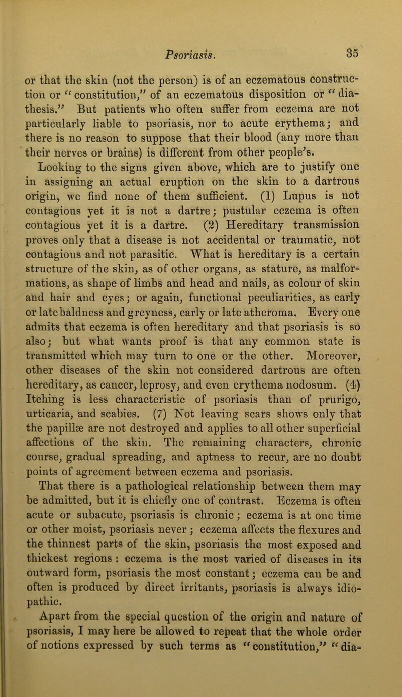 or that the skin (not the person) is of an eczematous construc- tion or “ constitution/1 of an eczematous disposition or “ dia- thesis.” But patients who often suffer from eczema are not particularly liable to psoriasis, nor to acute erythema; and there is no reason to suppose that their blood (any more than their nerves or brains) is different from other people's. Looking to the signs given above, which are to justify one in assigning an actual eruption on the skin to a dartrous origin, we find none of them sufficient. (1) Lupus is not contagious yet it is not a dartre; pustular eczema is often contagious yet it is a dartre. (2) Hereditary transmission proves only that a disease is not accidental or traumatic, not contagious and not parasitic. What is hereditary is a certain structure of the skin, as of other organs, as stature, as malfor- mations, as shape of limbs and head and nails, as colour of skin and hair and eyes; or again, functional peculiarities, as early or late baldness and greyness, early or late atheroma. Every one admits that eczema is often hereditary and that psoriasis is so also; but what wants proof is that any common state is transmitted which may turn to one or the other. Moreover, other diseases of the skin not considered dartrous are often hereditary, as cancer, leprosy, and even erythema nodosum. (4) Itching is less characteristic of psoriasis than of prurigo, urticaria, and scabies. (7) Not leaving scars shows only that the papillse are not destroyed and applies to all other superficial affections of the skin. The remaining characters, chronic course, gradual spreading, and aptness to recur, are no doubt points of agreement between eczema and psoriasis. That there is a pathological relationship between them may be admitted, but it is chiefly one of contrast. Eczema is often acute or subacute, psoriasis is chronic; eczema is at one time or other moist, psoriasis never ; eczema affects the flexures and the thinnest parts of the skin, psoriasis the most exposed and thickest regions : eczema is the most varied of diseases in its outward form, psoriasis the most constant; eczema can be and often is produced by direct irritants, psoriasis is always idio- pathic. Apart from the special question of the origin and nature of psoriasis, I may here be allowed to repeat that the whole order of notions expressed by such terms as “ constitution,” “ dia-