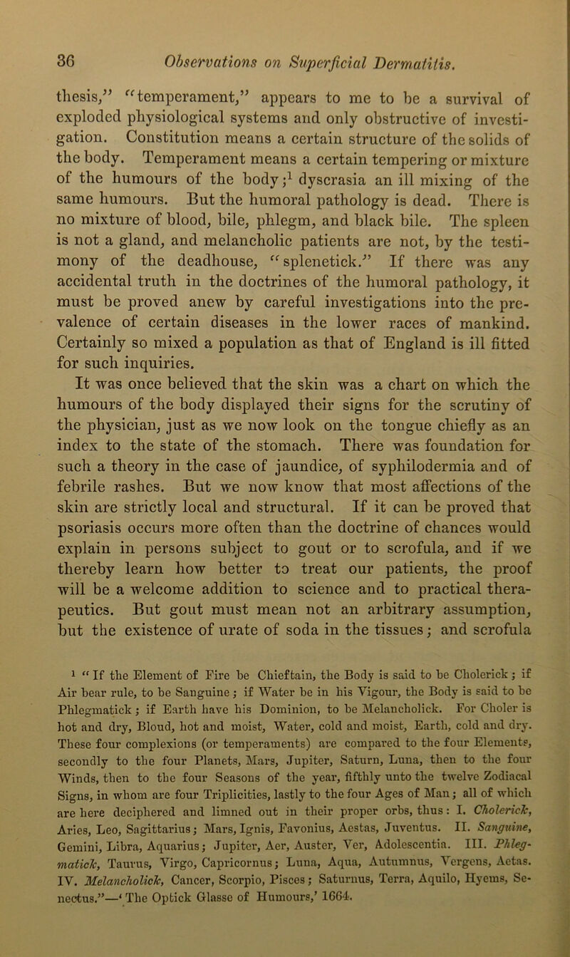 thesis,” “ temperament,” appears to me to be a survival of exploded physiological systems and only obstructive of investi- gation. Constitution means a certain structure of the solids of the body. Temperament means a certain tempering or mixture of the humours of the body j1 dyscrasia an ill mixing of the same humours. But the humoral pathology is dead. There is no mixture of blood, bile, phlegm, and black bile. The spleen is not a gland, and melancholic patients are not, by the testi- mony of the deadhouse, “ splenetick.” If there was any accidental truth in the doctrines of the humoral pathology, it must be proved anew by careful investigations into the pre- valence of certain diseases in the lower races of mankind. Certainly so mixed a population as that of England is ill fitted for such inquiries. It was once believed that the skin was a chart on which the humours of the body displayed their signs for the scrutiny of the physician, just as we now look on the tongue chiefly as an index to the state of the stomach. There was foundation for such a theory in the case of jaundice, of syphilodermia and of febrile rashes. But we now know that most affections of the skin are strictly local and structural. If it can be proved that psoriasis occurs more often than the doctrine of chances would explain in persons subject to gout or to scrofula, and if we thereby learn how better to treat our patients, the proof will be a welcome addition to science and to practical thera- peutics. But gout must mean not an arbitrary assumption, but the existence of urate of soda in the tissues; and scrofula 1 “ If the Element of Fire be Chieftain, the Body is said to he Cliolerick; if Air bear rule, to be Sanguine; if Water be in his Vigour, the Body is said to be Phlegmatick ; if Earth have his Dominion, to be Melancholick. For Choler is hot and dry, Bloud, hot and moist. Water, cold and moist. Earth, cold and dry. These four complexions (or temperaments) are compared to the four Elements, secondly to the four Planets, Mars, Jupiter, Saturn, Luna, then to the four Winds, then to the four Seasons of the year, fifthly unto the twelve Zodiacal Signs, in whom are four Triplicities, lastly to the four Ages of Man; all of which are here deciphered and limned out in their proper orbs, thus: I. CholericJc, Aries, Leo, Sagittarius; Mars, Ignis, Favonius, Aestas, Juventus. II. Sanguine, Gemini, Libra, Aquarius; Jupiter, Aer, Auster, Vex', Adolescentia. III. Phleg- maticlc, Taurus, Virgo, Capricornus; Luna, Aqua, Autumnus, Vergens, Aetas. IV. Melancholiclc, Cancer, Scorpio, Pisces; Saturnus, Terra, Aquilo, Hyems, Se- nectus.”—1 The Optick Glasse of Humours,’ 1664.