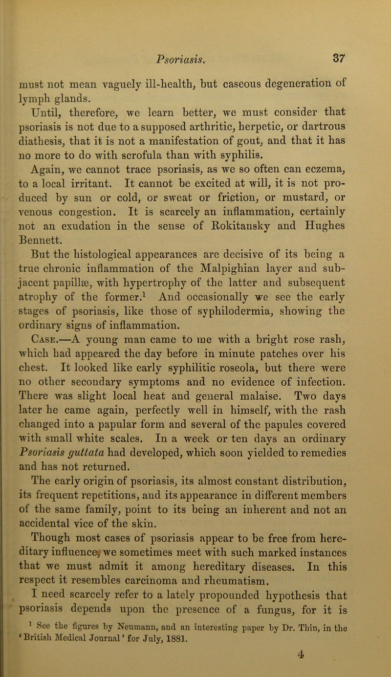 nmst not mean vaguely ill-health, but caseous degeneration of lymph glands. Until, therefore, we learn better, we must consider that psoriasis is not due to a supposed arthritic, herpetic, or dartrous diathesis, that it is not a manifestation of gout, and that it has no more to do with scrofula than with syphilis. Again, we cannot trace psoriasis, as we so often can eczema, to a local irritant. It cannot be excited at will, it is not pro- duced by sun or cold, or sweat or friction, or mustard, or venous congestion. It is scarcely an inflammation, certainly not an exudation in the sense of Rokitansky and Hughes Bennett. But the histological appearances are decisive of its being a true chronic inflammation of the Malpighian layer and sub- jacent papillae, with hypertrophy of the latter and subsequent atrophy of the former.1 And occasionally we see the early stages of psoriasis, like those of syphilodermia, showing the ordinary signs of inflammation. Case.—A young man came to me with a bright rose rash, which had appeared the day before in minute patches over his chest. It looked like early syphilitic roseola, but there were no other secondary symptoms and no evidence of infection. There was slight local heat and general malaise. Two days later he came again, perfectly well in himself, with the rash changed into a papular form and several of the papules covered with small white scales. In a week or ten days an ordinary Psoriasis guttata had developed, which soon yielded to remedies and has not returned. The early origin of psoriasis, its almost constant distribution, its frequent repetitions, and its appearance in different members of the same family, point to its being an inherent and not an accidental vice of the skin. Though most cases of psoriasis appear to be free from here- ditary influence, we sometimes meet with such marked instances that we must admit it among hereditary diseases. In this respect it resembles carcinoma and rheumatism. I need scarcely refer to a lately propounded hypothesis that psoriasis depends upon the presence of a fungus, for it is 1 See the figures by Neumann, and an interesting paper by Dr. Thin, in the ‘British Medical Journal’ for July, 1881. 4