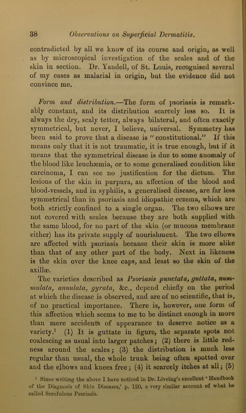 contradicted by all we know of its course and origin, as well as by microscopical investigation of the scales and of the skin in section. Dr. Yandell, of St. Louis, recognised several of my cases as malarial in origin, but the evidence did not convince me. Form and distribution.—The form of psoriasis is remark- ably constant, and its distribution scarcely less so. It is always the dry, scaly tetter, always bilateral, and often exactly symmetrical, but never, I believe, universal. Symmetry has been said to prove that a disease is “ constitutional.” If this means only that it is not traumatic, it is true enough, but if it means that the symmetrical disease is due to some anomaly of the blood like leuchsemia, or to some generalised condition like carcinoma, I can see no justification for the dictum. The lesions of the skin in purpura, an affection of the blood and blood-vessels, and in syphilis, a generalised disease, are far less symmetrical than in psoriasis and idiopathic eczema, which are both strictly confined to a single organ. The two elbows are not covered with scales because they are both supplied with the same blood, for no part of the skin (or mucous membrane either) has its private supply of nourishment. The two elbows are affected with psoriasis because their skin is more alike than that of any other part of the body. Next in likeness is the skin over the knee caps, and least so the skin of the axillae. The varieties described as Psoriasis punctata, guttata, num- mulata, annulata, gyrata, &c., depend chiefly on the period at which the disease is observed, and are of no scientific, that is, of no practical importance. There is, however, one form of this affection which seems to me to be distinct enough in more than mere accident’s of appearance to deserve notice as a variety.1 (1) It is guttate in figure, the separate spots not coalescing as usual into larger patches; (2) there is little red- ness around the scales; (3) the distribution is much less regular than usual, the whole trunk being often spotted over and the elbows and knees free; (4) it scarcely itches at all; (5) 1 Since writing the above I have noticed in Dr. Liveing’s excellent ‘ Handbook of the Diagnosis of Skin Diseases/ p. 120, a very similar account of what he called Scrofulous Psoriasis.