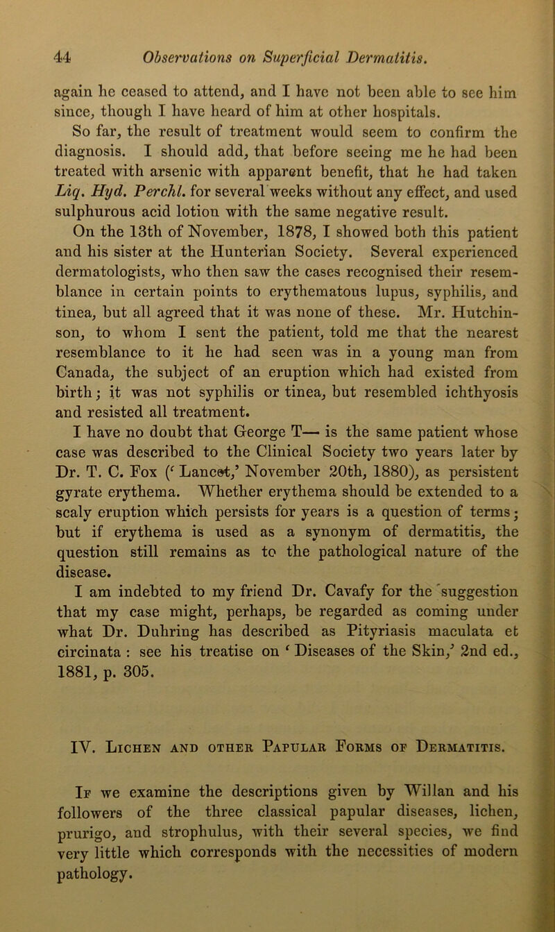 again he ceased to attend, and I have not been able to see him since, though I have heard of him at other hospitals. So far, the result of treatment would seem to confirm the diagnosis. I should add, that before seeing me he had been treated with arsenic with apparent benefit, that he had taken Liq. Hyd. Perchl. for several weeks without any effect, and used sulphurous acid lotion with the same negative result. On the 13th of November, 1878, I showed both this patient and his sister at the Hunterian Society. Several experienced dermatologists, who then saw the cases recognised their resem- blance in certain points to erythematous lupus, syphilis, and tinea, but all agreed that it was none of these. Mr. Hutchin- son, to whom I sent the patient, told me that the nearest resemblance to it he had seen was in a young man from Canada, the subject of an eruption which had existed from birth; it was not syphilis or tinea, but resembled ichthyosis and resisted all treatment. I have no doubt that George T— is the same patient whose case was described to the Clinical Society two years later by Dr. T. C. Fox (f Lancet,’ November 20th, 1880), as persistent gyrate erythema. Whether erythema should be extended to a scaly eruption which persists for years is a question of terms; but if erythema is used as a synonym of dermatitis, the question still remains as to the pathological nature of the disease. I am indebted to my friend Dr. Cavafy for the suggestion that my case might, perhaps, be regarded as coming under what Dr. Duhring has described as Pityriasis maculata et circinata : see his treatise on ‘ Diseases of the Skin/ 2nd ed., 1881, p. 305. IY. Lichen and other Papular Forms of Dermatitis. If we examine the descriptions given by Willan and his followers of the three classical papular diseases, lichen, prurigo, and strophulus, with their several species, we find very little which corresponds with the necessities of modern pathology.