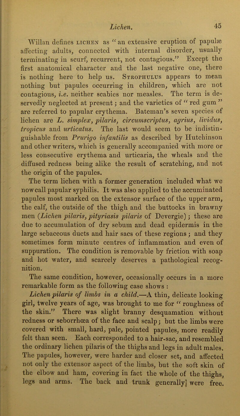 Willan defines lichen as “ an extensive eruption of papulae affecting adults, connected with internal disorder, usually terminating in scurf, recurrent, not contagious/'’ Except the first anatomical character and the last negative one, there is nothing here to help us. Strophulus appears to mean nothing but papules occurring in children, which are not contagious, i.e. neither scabies nor measles. The term is de- servedly neglected at present; and the varieties of “ red gum ” are referred to papular erythema. Bateman’s seven species of lichen are L. simplex, pilaris, circumscriptus, agrius, lividus, tropicus and urticatus. The last would seem to be indistin- guishable from Prurigo infantilis as described by Hutchinson and other writers, which is generally accompanied with more or less consecutive erythema and urticaria, the wheals and the diffused redness being alike the result of scratching, and not the origin of the papules. The term lichen with a former generation included what we now call papular syphilis. It was also applied to the accuminated papules most marked on the extensor surface of the upper arm, the calf, the outside of the thigh and the buttocks in brawny men (Lichen pilaris, pityriasis pilaris of Devergie); these are due to accumulation of dry sebum and dead epidermis in the large sebaceous ducts and hair sacs of these regions; and they sometimes form minute centres of inflammation and even of suppuration. The condition is removable by friction with soap and hot water, and scarcely deserves a pathological recog- nition. The same condition, however, occasionally occurs in a more remarkable form as the following case shows : Lichen pilaris of limbs in a child.—A thin, delicate looking girl, twelve years of age, was brought to me for “ roughness of the skin/3 There was slight branny desquamation without redness or seborrhcea of the face and scalp; but the limbs were covered with small, hard, pale, pointed papules, more readily felt than seen. Each corresponded to a hair-sac, and resembled the ordinary lichen pilaris of the thighs and legs in adult males. The papules, however, were harder and closer set, and affected not only the extensor aspect of the limbs, but the soft skin of the elbow and ham, covering in fact the whole of the thighs, legs and arms. The back and trunk generally^ were free.