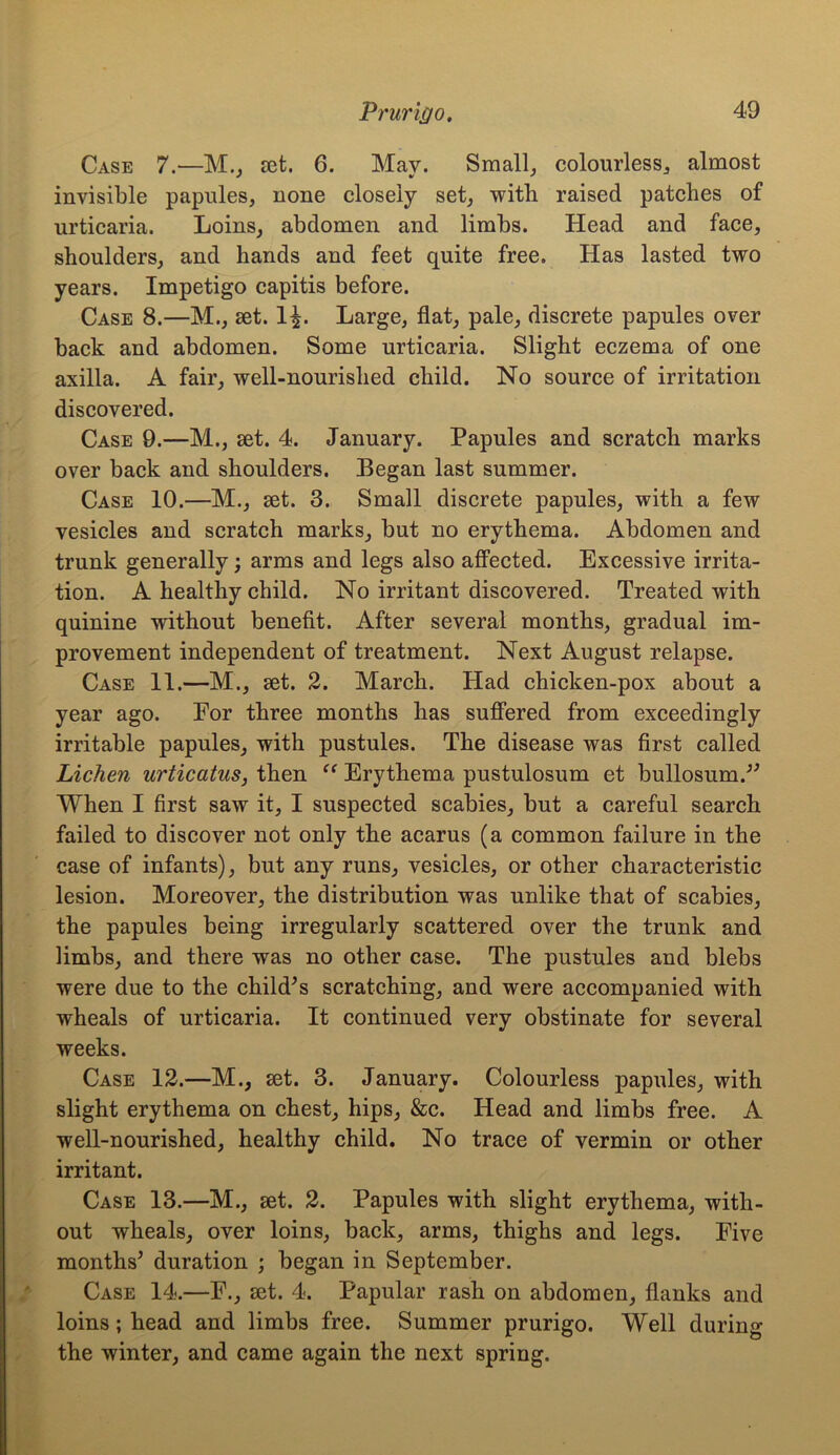 Case 7.—M., set. 6. May. Small, colourless, almost invisible papules, none closely set, with raised patches of urticaria. Loins, abdomen and limbs. Head and face, shoulders, and hands and feet quite free. Has lasted two years. Impetigo capitis before. Case 8.—M., set. 1£. Large, flat, pale, discrete papules over back and abdomen. Some urticaria. Slight eczema of one axilla. A fair, well-nourished child. No source of irritation discovered. Case 9.—M., set. 4. January. Papules and scratch marks over back and shoulders. Began last summer. Case 10.—M., set. 3. Small discrete papules, with a few vesicles and scratch marks, but no erythema. Abdomen and trunk generally; arms and legs also affected. Excessive irrita- tion. A healthy child. No irritant discovered. Treated with quinine without benefit. After several months, gradual im- provement independent of treatment. Next August relapse. Case 11.—M., set. 2. March. Had chicken-pox about a year ago. For three months has suffered from exceedingly irritable papules, with pustules. The disease was first called Lichen urticatus, then “ Erythema pustulosum et buffosum.” When I first saw it, I suspected scabies, but a careful search failed to discover not only the acarus (a common failure in the case of infants), but any runs, vesicles, or other characteristic lesion. Moreover, the distribution was unlike that of scabies, the papules being irregularly scattered over the trunk and limbs, and there was no other case. The pustules and blebs were due to the child’s scratching, and were accompanied with wheals of urticaria. It continued very obstinate for several weeks. Case 12.—M., set. 3. January. Colourless papules, with slight erythema on chest, hips, &c. Head and limbs free. A well-nourished, healthy child. No trace of vermin or other irritant. Case 13.—M., set. 2. Papules with slight erythema, with- out wheals, over loins, back, arms, thighs and legs. Five months’ duration ; began in September. Case 14.—F., set. 4. Papular rash on abdomen, flanks and loins; head and limbs free. Summer prurigo. Well during the winter, and came again the next spring.