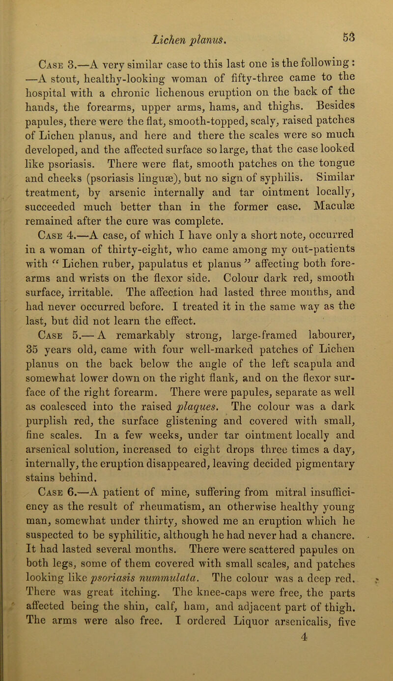 Case 3.—A very similar case to this last one is the following : —A stout, healthy-looking woman of fifty-three came to the hospital with a chronic lichenous eruption on the hack of the hands, the forearms, upper arms, hams, and thighs. Besides papules, there were the flat, smooth-topped, scaly, raised patches of Lichen planus, and here and there the scales were so much developed, and the affected surface so large, that the case looked like psoriasis. There were flat, smooth patches on the tongue and cheeks (psoriasis linguae), but no sign of syphilis. Similar treatment, by arsenic internally and tar ointment locally, succeeded much better than in the former case. Maculae remained after the cure was complete. Case 4.—A case, of which I have only a short note, occurred in a woman of thirty-eight, who came among my out-patients with “ Lichen ruber, papulatus et planus ” affecting both fore- arms and wrists on the flexor side. Colour dark red, smooth surface, irritable. The affection had lasted three months, and had never occurred before. I treated it in the same way as the last, but did not learn the effect. Case 5.— A remarkably strong, large-framed labourer, 35 years old, came with four well-marked patches of Lichen planus on the back below the angle of the left scapula and somewhat lower down on the right flank, and on the flexor sur- face of the right forearm. There were papules, separate as well as coalesced into the raised plaques. The colour was a dark purplish red, the surface glistening and covered with small, fine scales. In a few weeks, under tar ointment locally and arsenical solution, increased to eight drops three times a day, internally, the eruption disappeared, leaving decided pigmentary stains behind. Case 6.—A patient of mine, suffering from mitral insuffici- ency as the result of rheumatism, an otherwise healthy young man, somewhat under thirty, showed me an eruption which he suspected to be syphilitic, although he had never had a chancre. It had lasted several months. There were scattered papules on both legs, some of them covered with small scales, and patches looking like psoriasis nummulata. The colour was a deep red. There was great itching. The knee-caps were free, the parts affected being the shin, calf, ham, and adjacent part of thigh. The arms were also free. I ordered Liquor arsenicalis, five 4