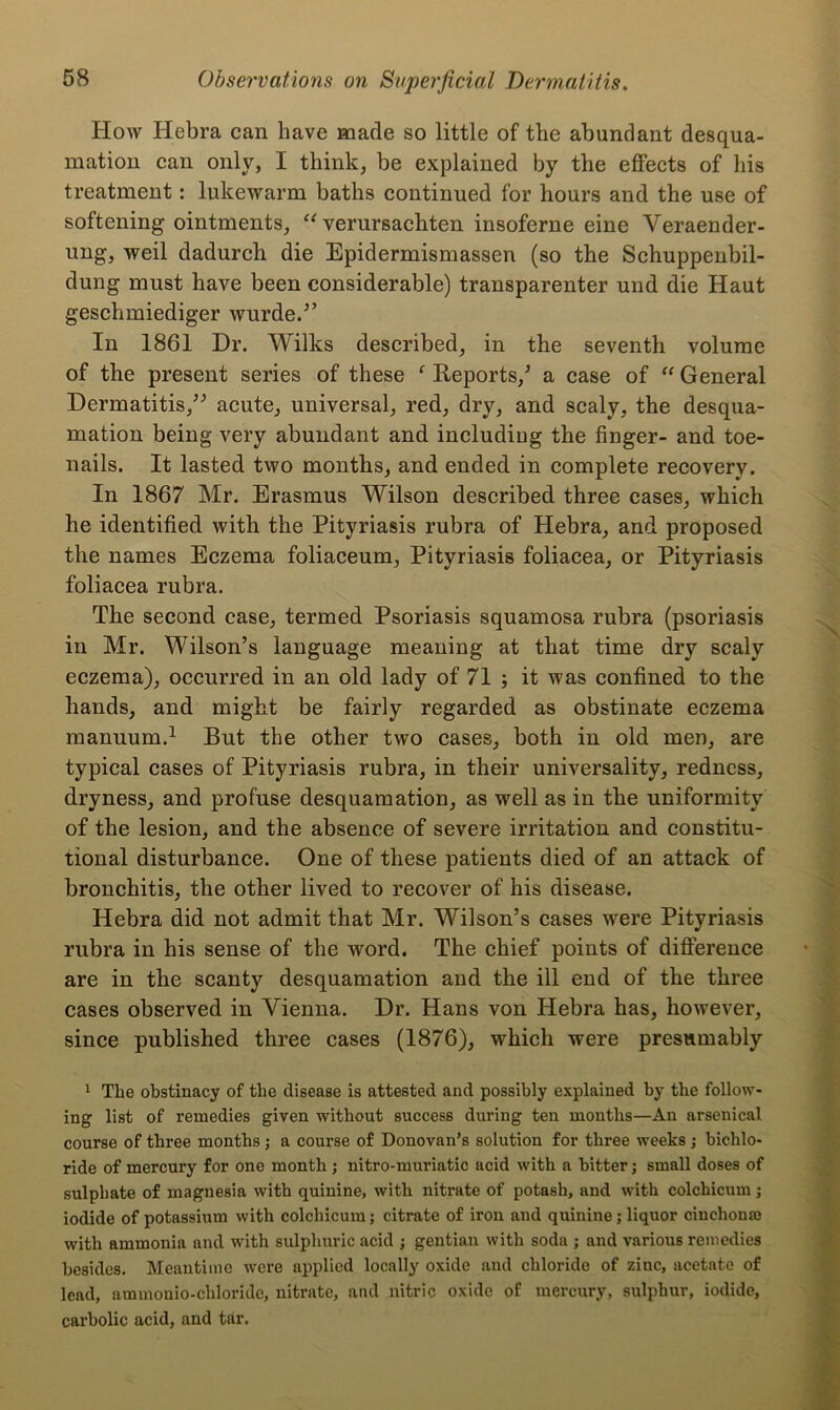 How Hebra can have made so little of the abundant desqua- mation can only, I think, be explained by the effects of his treatment: lukewarm baths continued for hours and the use of softening ointments, “ verursachten insoferne eine Yeraender- ung, weil dadurch die Epidermismassen (so the Schuppenbil- dung must have been considerable) transparenter und die Haut geschmiediger wurde/’ In 1861 Dr. Wilks described, in the seventh volume of the present series of these f Reports/ a case of “ General Dermatitis,” acute, universal, red, dry, and scaly, the desqua- mation being very abundant and including the finger- and toe- nails. It lasted two months, and ended in complete recovery. In 1867 Mr. Erasmus Wilson described three cases, which he identified with the Pityriasis rubra of Hebra, and proposed the names Eczema foliaceum, Pityriasis foliacea, or Pityriasis foliacea rubra. The second case, termed Psoriasis squamosa rubra (psoriasis in Mr. Wilson’s language meaning at that time dry scaly eczema), occurred in an old lady of 71 ; it was confined to the hands, and might be fairly regarded as obstinate eczema manuum.1 But the other two cases, both in old men, are typical cases of Pityriasis rubra, in their universality, redness, dryness, and profuse desquamation, as well as in the uniformity of the lesion, and the absence of severe irritation and constitu- tional disturbance. One of these patients died of an attack of bronchitis, the other lived to recover of his disease. Hebra did not admit that Mr. Wilson’s cases were Pityriasis rubra in his sense of the word. The chief points of difference are in the scanty desquamation and the ill end of the three cases observed in Vienna. Dr. Hans von Hebra has, however, since published three cases (1876), which were presumably 1 The obstinacy of the disease is attested and possibly explained by the follow- ing list of remedies given without success during ten months—An arsenical course of three months ; a course of Donovan’s solution for three weeks ; bichlo- ride of mercury for one month ; nitro-muriatic acid with a bitter j small doses of sulphate of magnesia with quinine, with nitrate of potash, and with colchicum; iodide of potassium with colchicum; citrate of iron and quinine; liquor cinchonas with ammonia and with sulphuric acid ; gentian with soda ; and various remedies besides. Meantime were applied locally oxide and chloride of zinc, acetate of lead, ammonio-chloride, nitrate, and nitric oxide of mercury, sulphur, iodide, carbolic acid, and tar.