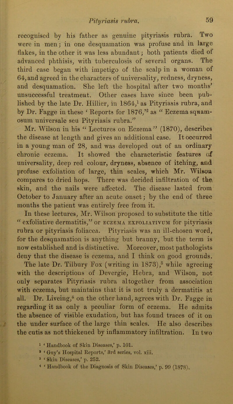 recognised by his father as genuine pityriasis rubra. Two were in men; in one desquamation was profuse and in large flakes, in the other it was less abundant; both patients died of advanced phthisis, with tuberculosis of several organs. The third case began with impetigo of the scalp in a woman of 64, and agreed in the characters of universality, redness, dryness, and desquamation. She left the hospital after two months' unsuccessful treatment. Other cases have since been pub- lished by the late Dr. Hillier, in 1864,1 as Pityriasis rubra, and by Dr. Fagge in these f Reports for 1876,’2 as “ Eczema squam- osum universale seu Pityriasis rubra/’ Mr. Wilson in his “ Lectures on Eczema (1870), describes the disease at length and gives an additional case. It occurred in a young man of 28, and was developed out of an ordinary chronic eczema. It showed the characteristic features of universality, deep red colour, dryness, absence of itching, and profuse exfoliation of large, thin scales, which Mr. Wilson compares to dried hops. There was decided infiltration of the. skin, and the nails were affected. The disease lasted from October to January after an acute onset; by the end of three months the patient was entirely free from it. In these lectures, Mr. Wilson proposed to substitute the title “ exfoliative dermatitis, or eczema exfoliativum for pityriasis rubra or pityriasis foliacea. Pityriasis was an ill-chosen word, for the desquamation is anything but branny, but the term is now established and is distinctive. Moreover, most pathologists deny that the disease is eczema, and I think on good grounds. The late Dr. Tilbury Fox (writing in 1873),3 while agreeing with the descriptions of Devergie, Hebra, and Wilson, not only separates Pityriasis rubra altogether from association with eczema, but maintains that it is not truly a dermatitis at all. Dr. Liveing,4 on the other hand, agrees with Dr. Fagge in regarding it as only a peouliar form of eczema. He admits the absence of visible exudation, but has found traces of it on the under surface of the large thin scales. He also describes the cutis as not thickened by inflammatory infiltration. In two 1 * Handbook of Skin Diseases,’ p. 101. 2 * Guy’s Hospital Reports,’ 3rd series, vol. xiii. 3 ‘ Skin Diseases,’ p. 252. 4 * Handbook of the Diagnosis of Skin Diseases,’ p. 99 (1878).