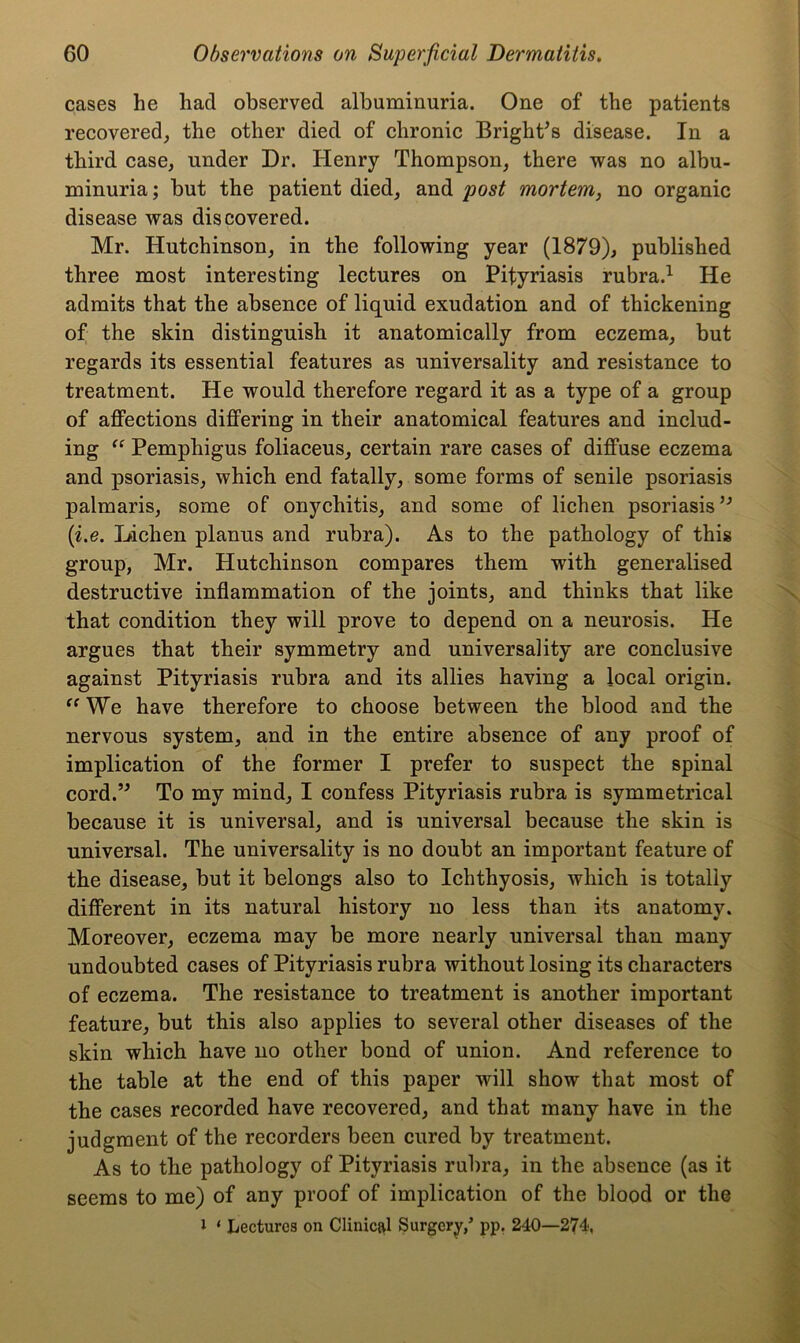 cases he had observed albuminuria. One of the patients recovered, the other died of chronic Bright’s disease. In a third case, under Dr. Henry Thompson, there was no albu- minuria ; but the patient died, and post mortem, no organic disease was discovered. Mr. Hutchinson, in the following year (1879), published three most interesting lectures on Pityriasis rubra.1 He admits that the absence of liquid exudation and of thickening of the skin distinguish it anatomically from eczema, but regards its essential features as universality and resistance to treatment. He would therefore regard it as a type of a group of affections differing in their anatomical features and includ- ing “ Pemphigus foliaceus, certain rare cases of diffuse eczema and psoriasis, which end fatally, some forms of senile psoriasis palmaris, some of onychitis, and some of lichen psoriasis ” (i.e. Dichen planus and rubra). As to the pathology of this group, Mr. Hutchinson compares them with generalised destructive inflammation of the joints, and thinks that like that condition they will prove to depend on a neurosis. He argues that their symmetry and universality are conclusive against Pityriasis rubra and its allies having a local origin. “ We have therefore to choose between the blood and the nervous system, and in the entire absence of any proof of implication of the former I prefer to suspect the spinal cord.” To my mind, I confess Pityriasis rubra is symmetrical because it is universal, and is universal because the skin is universal. The universality is no doubt an important feature of the disease, but it belongs also to Ichthyosis, which is totally different in its natural history no less than its anatomy. Moreover, eczema may be more nearly universal than many undoubted cases of Pityriasis rubra without losing its characters of eczema. The resistance to treatment is another important feature, but this also applies to several other diseases of the skin which have no other bond of union. And reference to the table at the end of this paper will show that most of the cases recorded have recovered, and that many have in the judgment of the recorders been cured by treatment. As to the pathology of Pityriasis rubra, in the absence (as it seems to me) of any proof of implication of the blood or the 1 ‘ Lectures on Clinic&l Surgery,’ pp. 240—274,