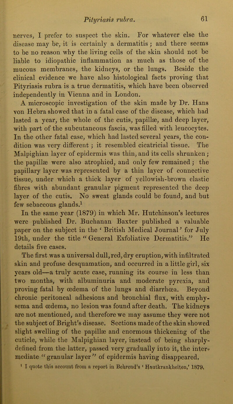 nerves, I prefer to suspect the skin. For whatever else the disease may he, it is certainly a dermatitis ; and there seems to be no reason why the living cells of the skin should not be liable to idiopathic inflammation as much as those of the mucous membranes, the kidneys, or the lungs. Beside the clinical evidence we have also histological facts proving that Pityriasis rubra is a true dermatitis, which have been observed independently in Vienna and in London. A microscopic investigation of the skin made by Dr. Hans von Hebra showed that in a fatal case of the disease, which had lasted a year, the whole of the cutis, papillae, and deep layer, with part of the subcutaneous fascia, was filled with leucocytes. In the other fatal case, which had lasted several years, the con- dition was very different ; it resembled cicatricial tissue. The Malpighian layer of epidermis was thin, and its cells shrunken; the papillae were also atrophied, and only few remained; the papillary layer was represented by a thin layer of connective tissue, under which a thick layer of yellowish-brown elastic fibres with abundant granular pigment represented the deep layer of the cutis. No sweat glands could be found, and but few sebaceous glands.1 In the same year (1879) in which Mr. Hutchinson’s lectures were published Dr. Buchanan Baxter published a valuable paper on the subject in the ‘ British Medical Journal’ for July 19th, under the title “ General Exfoliative Dermatitis.” He details five cases. The first was a universal dull, red, dry eruption, with infiltrated skin and profuse desquamation, and occurred in a little girl, six years old—a truly acute case, running its course in less than two months, with albuminuria and moderate pyrexia, and proving fatal by oedema of the lungs and diarrhoea. Beyond chronic peritoneal adhesions and bronchial flux, with emphy- sema and oedema, no lesion was found after death. The kidneys are not mentioned, and therefore we may assume they were not the subject of Bright’s disease. Sections made of the skin showed slight swelling of the papillae and enormous thickening of the cuticle, while the Malpighian layer, instead of being sharply- defined from the latter, passed very gradually into it, the inters mediate “granular layer” of epidermis having disappeared. 1 I quote this account from a report in Behrencl’s ‘ Hautkrankhelten,’ 1879,