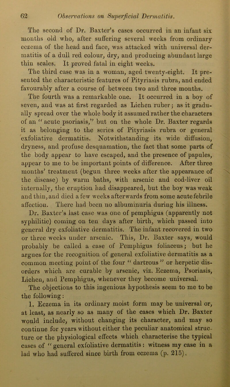 The second of Dr. Baxter’s cases occurred in an infant six months old who, after suffering several weeks from ordinary- eczema of the head and face, was attacked with universal der- matitis of a dull red colour, dry, and producing abundant large thin scales. It proved fatal in eight weeks. The third case was in a woman, aged twenty-eight. It pre- sented the characteristic features of Pityriasis rubra, and ended favourably after a course of between two and three months. The fourth was a remarkable one. It occurred in a boy of seven, and was at first regarded as Lichen ruber; as it gradu- ally spread over the whole body it assumed rather the characters of an “ acute psoriasis,” but on the whole Dr. Baxter regards it as belonging to the series of Pityriasis rubra or general exfoliative dermatitis. Notwithstanding its wide diffusion, dryness, and profuse desquamation, the fact that some parts of the body appear to have escaped, and the presence of papules, appear to me to be important points of difference. After three months’ treatment (begun three weeks after the appearance of the disease) by warm baths, with arsenic and cod-liver oil internally, the eruption had disappeared, but the boy was weak and thin, and died a few weeks afterwards from some acute febrile affection. There had been no albuminuria during his illness. Dr. Baxter’s last case was one of pemphigus (apparently not syphilitic) coming on ten days after birth, which passed into general dry exfoliative dermatitis. The infant recovered in two or three weeks under arsenic. This, Dr. Baxter says, would probably be called a case of Pemphigus foliaceus; but he argues for the recognition of general exfoliative dermatitis as a common meeting point of the four “ dartrous ” or herpetic dis- orders which are curable by arsenic, viz. Eczema, Psoriasis, Lichen, and Pemphigus, whenever they become universal. The objections to this ingenious hypothesis seem to me to be the following: 1. Eczema in its ordinary moist form may be universal or, at least, as nearly so as many of the cases which Dr. Baxter would include, without changing its character, and may so continue for years without either the peculiar anatomical struc- ture or the physiological effects which characterise the typical cases of “ general exfoliative dermatitis: witness my case in a lad who had suffered since birth from eczema (p. 215),