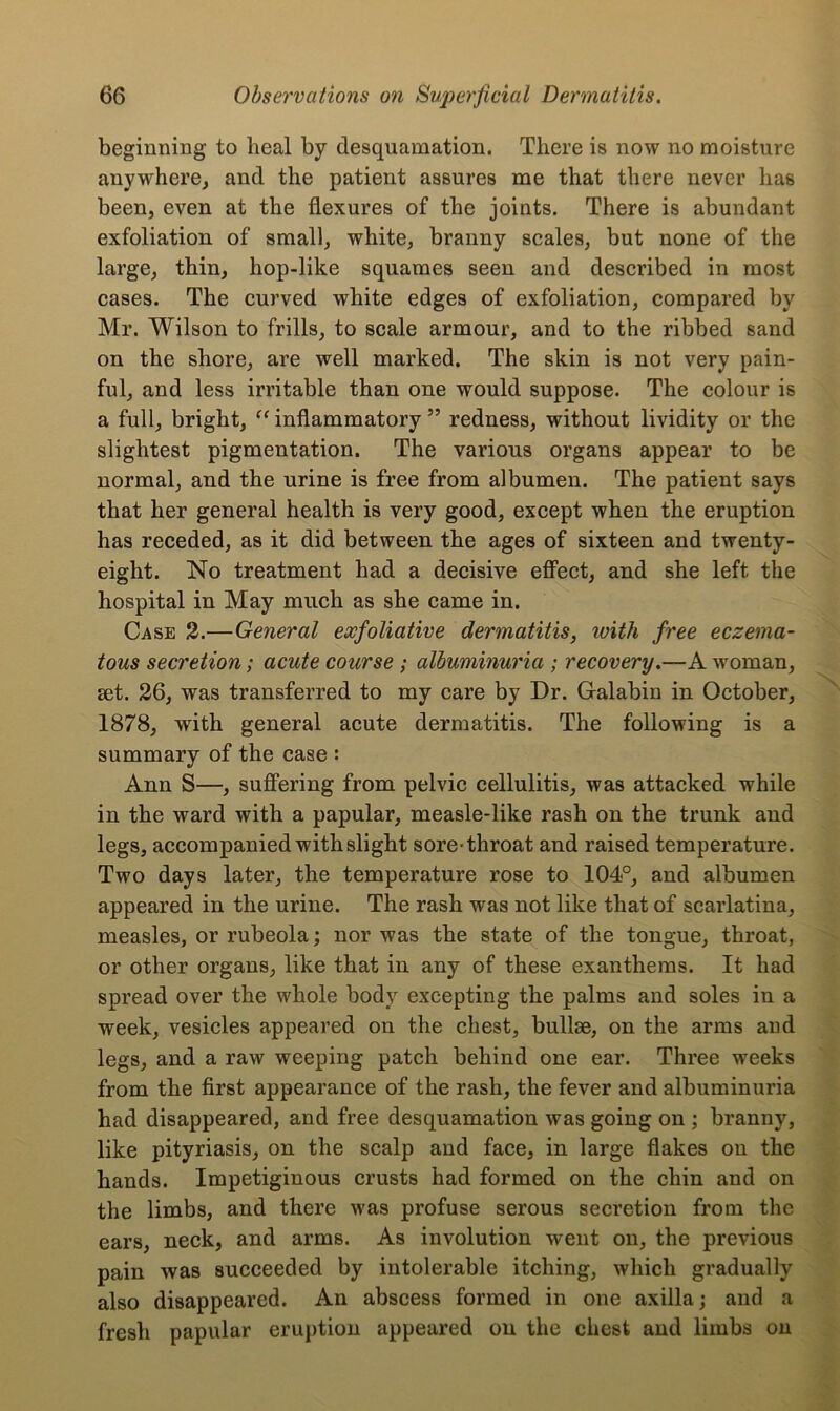 beginning to heal by desquamation. There is now no moisture anywhere, and the patient assures me that there never has been, even at the flexures of the joints. There is abundant exfoliation of small, white, branny scales, but none of the large, thin, hop-like squames seen and described in most cases. The curved white edges of exfoliation, compared by Mr. Wilson to frills, to scale armour, and to the ribbed sand on the shore, are well marked. The skin is not very pain- ful, and less irritable than one would suppose. The colour is a full, bright, “ inflammatory ” redness, without lividity or the slightest pigmentation. The various organs appear to be normal, and the urine is free from albumen. The patient says that her general health is very good, except when the eruption has receded, as it did between the ages of sixteen and twenty- eight. No treatment had a decisive effect, and she left the hospital in May much as she came in. Case 2.—General exfoliative dermatitis, with free eczema- tous secretion; acute course ; albuminuria ; recovery.—A woman, set. 26, was transferred to my care by Dr. Galabin in October, 1878, with general acute dermatitis. The following is a summary of the case : Ann S—, suffering from pelvic cellulitis, was attacked while in the ward with a papular, measle-like rash on the trunk and legs, accompanied with slight sore-throat and raised temperature. Two days later, the temperature rose to 104°, and albumen appeared in the urine. The rash was not like that of scarlatina, measles, or rubeola; nor was the state of the tongue, throat, or other organs, like that in any of these exanthems. It had spread over the whole body excepting the palms and soles in a week, vesicles appeared on the chest, bullae, on the arms and legs, and a raw weeping patch behind one ear. Three weeks from the first appearance of the rash, the fever and albuminuria had disappeared, and free desquamation was going on ; branny, like pityriasis, on the scalp and face, in large flakes on the hands. Impetiginous crusts had formed on the chin and on the limbs, and there was profuse serous secretion from the ears, neck, and arms. As involution went on, the previous pain was succeeded by intolerable itching, which gradually also disappeared. An abscess formed in one axilla; and a fresh papular eruption appeared on the chest and limbs on