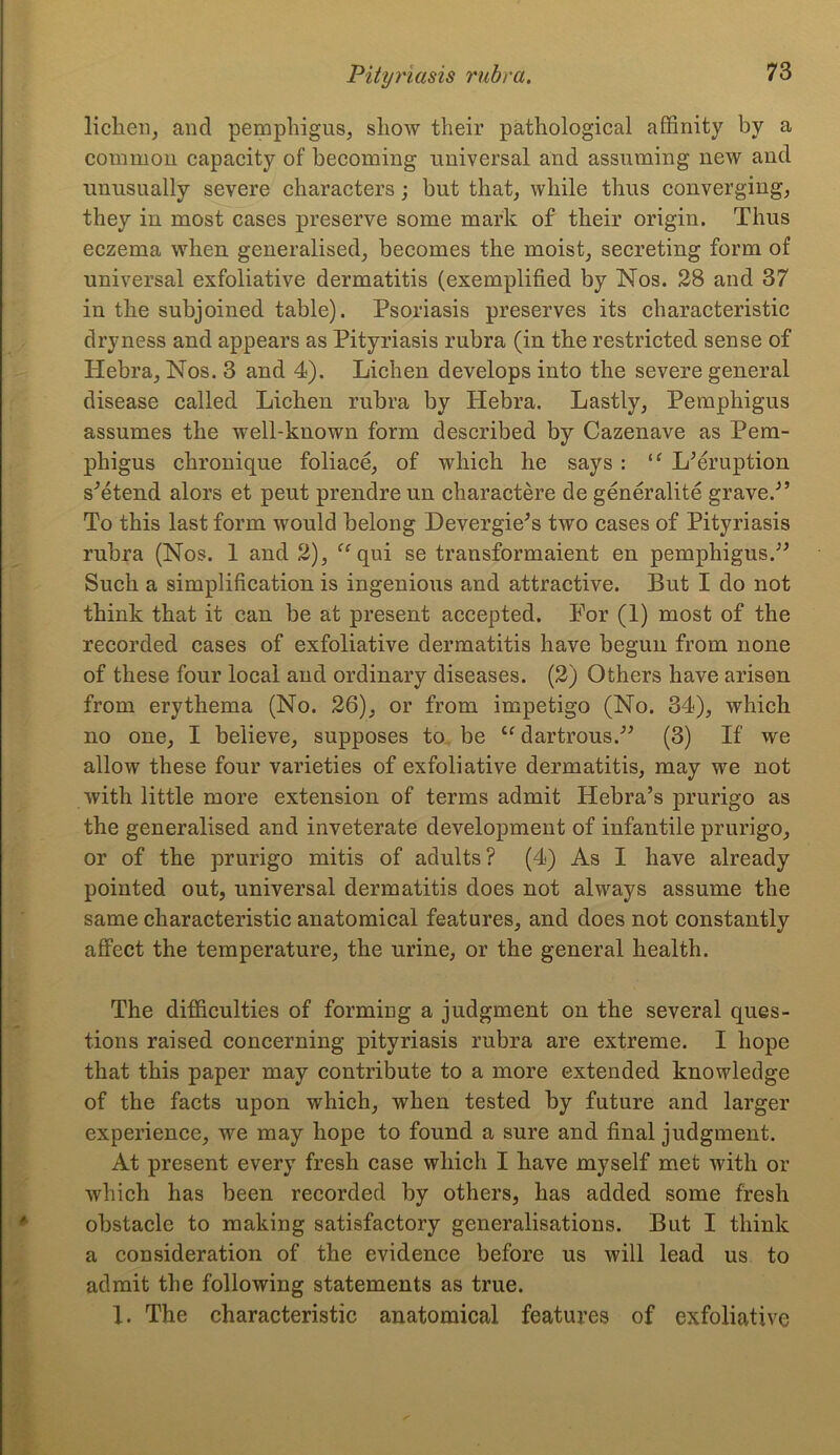 lichen, and pemphigus, show their pathological affinity by a common capacity of becoming universal and assuming new and unusually severe characters; but that, while thus converging, they in most cases preserve some mark of their origin. Thus eczema when generalised, becomes the moist, secreting form of universal exfoliative dermatitis (exemplified by Nos. 28 and 37 in the subjoined table). Psoriasis preserves its characteristic dryness and appears as Pityriasis rubra (in the restricted sense of Hebra, Nos. 3 and 4). Lichen develops into the severe general disease called Lichen rubra by Hebra. Lastly, Pemphigus assumes the well-known form described by Cazenave as Pem- phigus chronique foliace, of which he says : “ LMruption s'etend alors et peut prendre un charactere de generality grave.'” To this last form would belong Devergie’s two cases of Pityriasis rubra (Nos. 1 and 2), “qui se transformaient en pemphigus.” Such a simplification is ingenious and attractive. But I do not think that it can be at present accepted. For (1) most of the recorded cases of exfoliative dermatitis have begun from none of these four local and ordinary diseases. (2) Others have arisen from erythema (No. 26), or from impetigo (No. 34), which no one, I believe, supposes to be “dartrous.” (3) If we allow these four varieties of exfoliative dermatitis, may we not with little more extension of terms admit Hebra’s prurigo as the generalised and inveterate development of infantile prurigo, or of the prurigo mitis of adults? (4) As I have already pointed out, universal dermatitis does not always assume the same characteristic anatomical features, and does not constantly affect the temperature, the urine, or the general health. The difficulties of forming a judgment on the several ques- tions raised concerning pityriasis rubra are extreme. I hope that this paper may contribute to a more extended knowledge of the facts upon which, when tested by future and larger experience, we may hope to found a sure and final judgment. At present every fresh case which I have myself met with or which has been recorded by others, has added some fresh obstacle to making satisfactory generalisations. But I think a consideration of the evidence before us will lead us to admit the following statements as true. I. The characteristic anatomical features of exfoliative