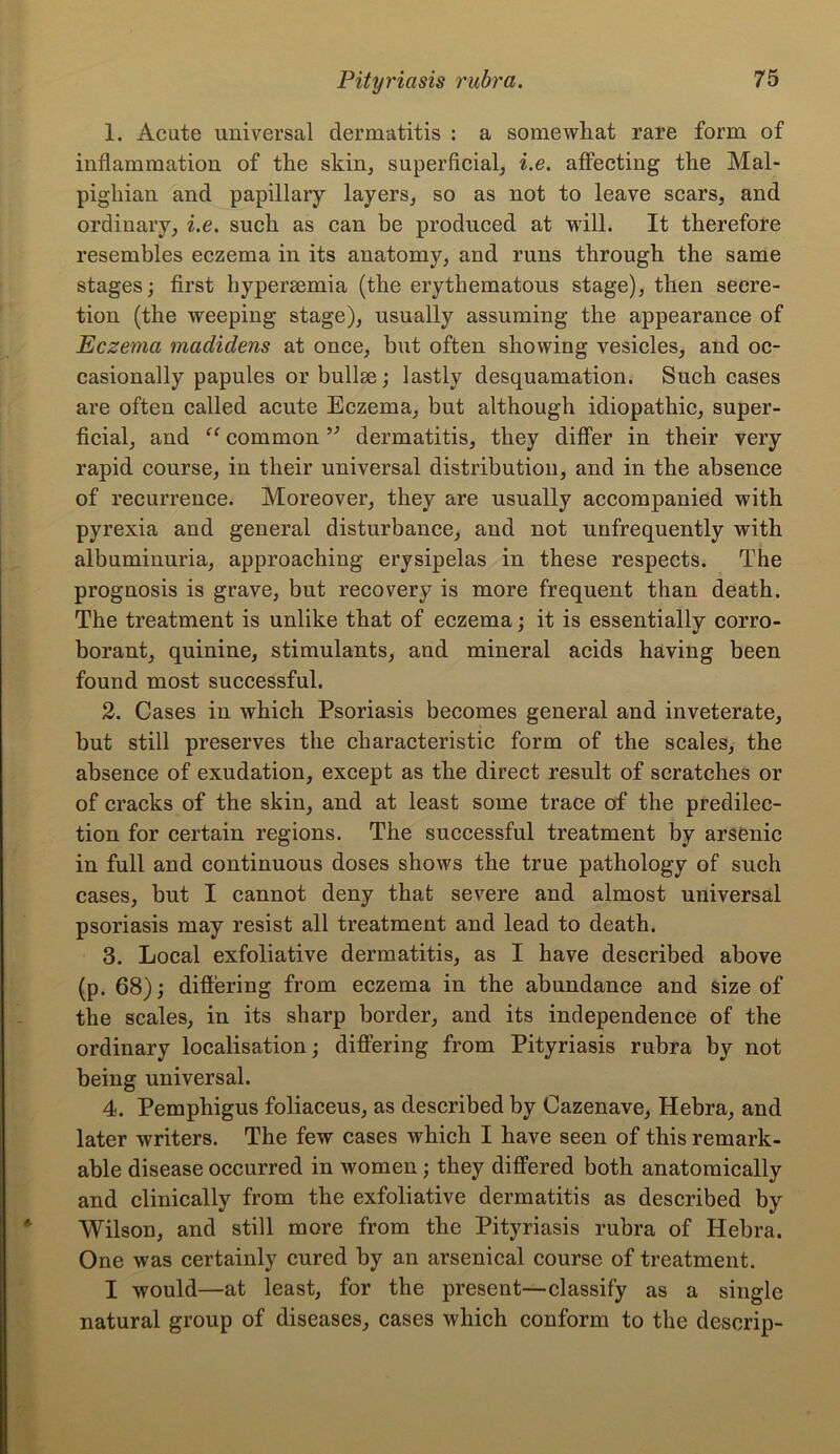 1. Acute universal dermatitis : a somewhat rare form of inflammation of the skin, superficial, i.e. affecting the Mal- pighian and papillary layers, so as not to leave scars, and ordinary, i.e. such as can be produced at will. It therefore resembles eczema in its anatomy, and runs through the same stages; first hyperaemia (the erythematous stage), then secre- tion (the weeping stage), usually assuming the appearance of Eczema madidens at once, hut often showing vesicles, and oc- casionally papules or bullae; lastly desquamation. Such cases are often called acute Eczema, but although idiopathic, super- ficial, and “ common 93 dermatitis, they differ in their very rapid course, in their universal distribution, and in the absence of recurrence. Moreover, they are usually accompanied with pyrexia and general disturbance, and not unfrequently with albuminuria, approaching erysipelas in these respects. The prognosis is grave, but recovery is more frequent than death. The treatment is unlike that of eczema; it is essentially corro- borant, quinine, stimulants, and mineral acids having been found most successful. 2. Cases in which Psoriasis becomes general and inveterate, but still preserves the characteristic form of the scales, the absence of exudation, except as the direct result of scratches or of cracks of the skin, and at least some trace of the predilec- tion for certain regions. The successful treatment by arsenic in full and continuous doses shows the true pathology of such cases, but I cannot deny that severe and almost universal psoriasis may resist all treatment and lead to death. 3. Local exfoliative dermatitis, as I have described above (p. 68); differing from eczema in the abundance and size of the scales, in its sharp border, and its independence of the ordinary localisation; differing from Pityriasis rubra by not being universal. 4. Pemphigus foliaceus, as described by Cazenave, Hebra, and later writers. The few cases which I have seen of this remark- able disease occurred in women; they differed both anatomically and clinically from the exfoliative dermatitis as described by Wilson, and still more from the Pityriasis rubra of Hebra. One was certainly cured by an arsenical course of treatment. I would—at least, for the present—classify as a single natural group of diseases, cases which conform to the descrip-