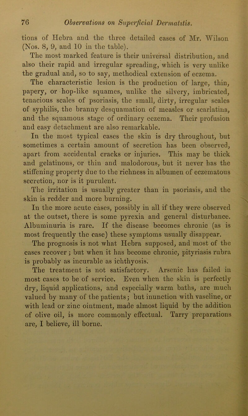 tions of Hebra and the three detailed cases of Mr. Wilson (Nos. 8, 9, and 10 in the table). The most marked feature is their universal distribution, and also their rapid and irregular spreading, which is very unlike the gradual and, so to say, methodical extension of eczema. The characteristic lesion is the production of large, thin, papery, or hop-like squames, unlike the silvery, imbricated, tenacious scales of psoriasis, the small, dirty, irregular scales of syphilis, the branny desquamation of measles or scarlatina, and the squamous stage of ordinary eczema. Their profusion and easy detachment are also remarkable. In the most typical cases the skin is dry throughout, but sometimes a certain amount of secretion has been observed, apart from accidental cracks or injuries. This may be thick and gelatinous, or thin and malodorous, but it never has the stiffening property due to the richness in albumen of eczematous secretion, nor is it purulent. The irritation is usually greater than in psoriasis, and the skin is redder and more burning. In the more acute cases, possibly in all if they were observed at the outset, there is some pyrexia and general disturbance. Albuminuria is rare. If the disease becomes chronic (as is most frequently the case) these symptoms usually disappear. The prognosis is not what Hebra supposed, and most of the cases recover; but when it has become chronic, pityriasis rubra is probably as incurable as ichthyosis. The treatment is not satisfactory. Arsenic has failed in most cases to be of service. Even when the skin is perfectly dry, liquid applications, and especially warm baths, are much valued by many of the patients; but inunction with vaseline, or with lead or zinc ointment, made almost liquid by the addition of olive oil, is more commonly effectual. Tarry preparations are, I believe, ill borne.