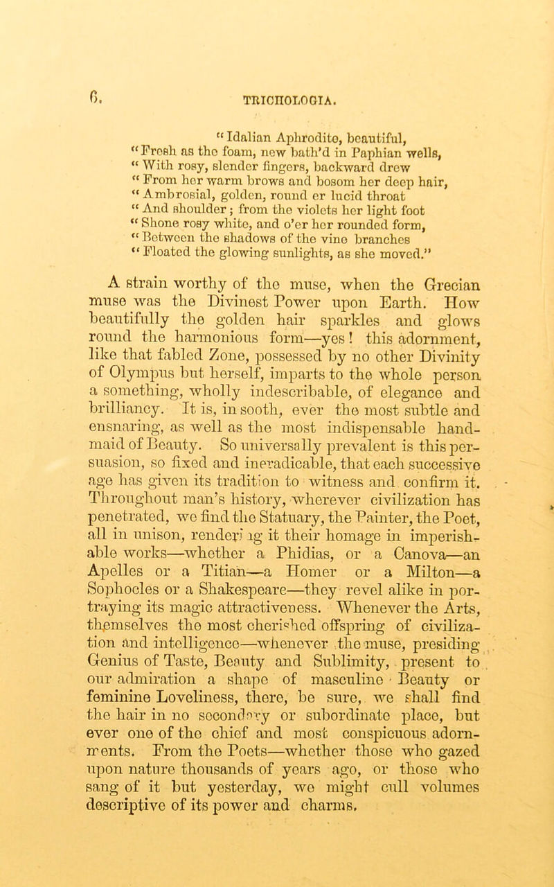 0. “ Idalian Apliroclito, beautiful, u Fresh as the foam, new bath’d in Paphian wells, “ With rosy, slender fingers, backward drew “ From hor warm brows and bosom her deep hair, Ambrosial, golden, round cr lucid throat  And shoulder; from the violets her light foot  Shone rosy white, and o’er her rounded form,  Between tho shadows of the vino branches “ Floated the glowing sunlights, as sho moved.” A strain worthy of the muse, when the Grecian muse was the Divinest Power upon Barth. How beautifully the golden hair sparkles and glows round the harmonious form—yes ! this adornment, like that fabled Zone, possessed by no other Divinity of Olympus but herself, imparts to the whole person a something, wholly indescribable, of elegance and brilliancy. It is, in sooth, ever the most subtle and ensnaring, as well as the most indispensable hand- maid of Beauty. So universally prevalent is this per- suasion, so fixed and ineradicable, that each successive age has given its tradition to witness and confirm it. Throughout man’s history, wherever civilization has penetrated, we find tho Statuary, the Painter, the Poet, all in unison, render' ig it their homage in imperish- able works—whether a Phidias, or a Canova—an Apelles or a Titian—a Homer or a Milton—a Sophocles or a Shakespeare—they revel alike in por- traying its magic attractiveness. Whenever the Arts, themselves the most cherished offspring of civiliza- tion and intelligence—whenever the muse, presiding Genius of Taste, Beauty and Sublimity, present to our admiration a shape of masculine • Beauty or feminine Loveliness, there, be sure, we shall find the hair in no secondary or subordinate place, but ever one of tho chief and most conspicuous adorn- ments. From the Poets—whether those who gazed upon nature thousands of years ago, or those who sang of it but yesterday, wo might cull volumes descriptive of its power and charms.