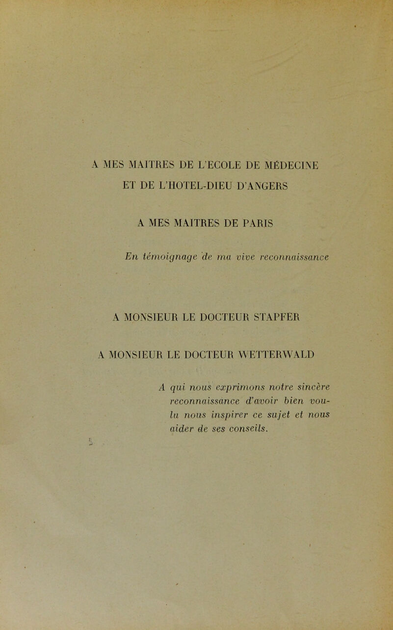 A MES MAITRES DE L’ECOLE DE MÉDECINE ET DE L’HOTEL-DIEU D’ANGERS A MES MAITRES DE PARIS En témoignage de ma vive reconnaissance A MONSIEUR LE DOCTEUR STAPFER A MONSIEUR LE DOCTEUR WETTERWALD A qui nous exprimons notre sincère reconnaissance d’avoir bien vou- lu nous inspirer ce sujet et nous aider de ses conseils. n