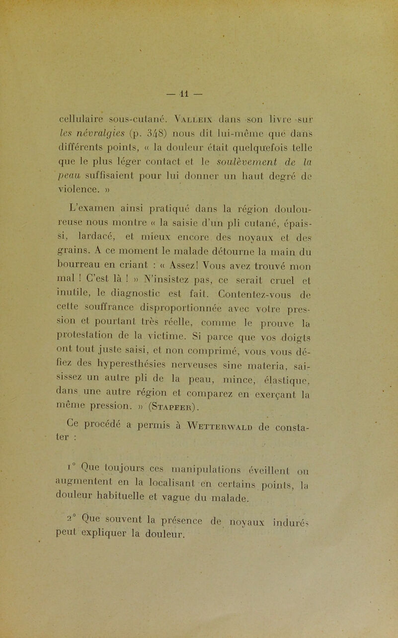cellulaire sous-cutané. Valleix dans son livre sur les névralgies (p. 348) nous dit lui-même que dans différents points, « la douleur était quelquefois telle que le plus léger contact et le soulèvement de la peau suffisaient pour lui donner un liant degré de violence. » L’examen ainsi pratiqué dans la région doulou- reuse nous montre « la saisie d’un pli cutané, épais- si, lardaeé, et mieux encore des noyaux et des grains. A ce moment le malade détourne la main du bourreau en criant : « Assez! Vous avez trouvé mon mal ! C’est là ! » N’insistez pas, ce serait cruel et inutile, le diagnostic est fait. Contentez-vous de celte souffrance disproportionnée avec votre pres- sion et pourtant très réelle, comme le prouve la protestation de la victime. Si parce que vos doigts ont tout juste saisi, et non comprimé, vous vous dé- fiez des hyperesthésies nerveuses sine materia, sai- sissez un autre pli de la peau, mince, élastique, dans une autre région et comparez en exerçant la même pression. » (Stapeer). Ce procédé a permis à Wetterwald de consta- ter : iu Que toujours ces manipulations éveillent ou augmentent en la localisant en certains points, la douleur habituelle et vague du malade. 2° Que souvent la présence de noyaux indurés peut expliquer la douleur.