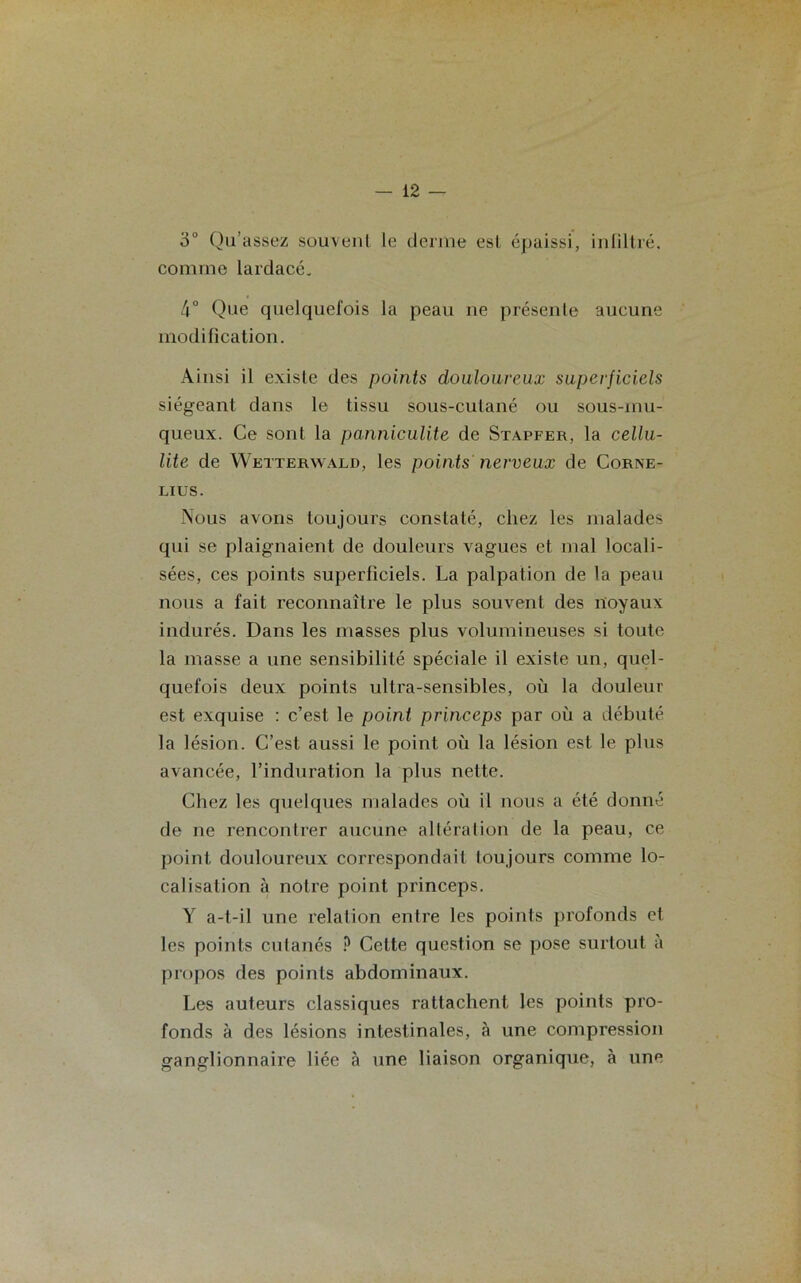 3° Qu’assez souvent le derme est épaissi, infiltré, comme lardacé. 4° Que quelquefois la peau ne présente aucune modification. Ainsi il existe des points douloureux superficiels siégeant dans le tissu sous-cutané ou sous-mu- queux. Ce sont la panniculite de Stapfer, la cellu- lite de Wetterwald, les points nerveux de Corné- lius. Nous avons toujours constaté, chez les malades qui se plaignaient de douleurs vagues et mal locali- sées, ces points superficiels. La palpation de la peau nous a fait reconnaître le plus souvent des noyaux indurés. Dans les masses plus volumineuses si toute la masse a une sensibilité spéciale il existe un, quel- quefois deux points ultra-sensibles, où la douleur est exquise : c’est le point princeps par où a débuté la lésion. C’est aussi le point où la lésion est le plus avancée, l’induration la plus nette. Chez les quelques malades où il nous a été donné de ne rencontrer aucune altération de la peau, ce point douloureux correspondait toujours comme lo- calisation à notre point princeps. Y a-t-il une relation entre les points profonds et les points cutanés ? Celte question se pose surtout à propos des points abdominaux. Les auteurs classiques rattachent les points pro- fonds à des lésions intestinales, à une compression ganglionnaire liée à une liaison organique, à une