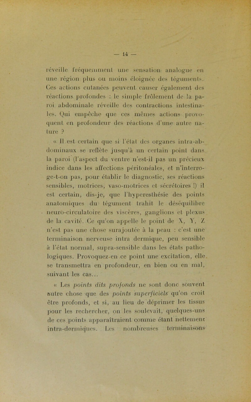 réveille fréquemment une sensation analogue en une région plus ou moins éloignée des légumenls. Ces actions cutanées peuvent causer également des réactions profondes le simple frôlement de la pa- roi abdominale réveille des contractions intestina- les. Qui empêche que ces mêmes actions provo- quent en profondeur des réactions d’une autre na- ture ? « Il est certain que si l’étal des organes intra-ab- dominaux se reflète jusqu’à un certain point dans la paroi (l’aspect du ventre n’est-il pas un précieux indice dans les affections péritonéales, et n’interro- ge-t-on pas, pour établir le diagnostic, ses réactions sensibles, motrices, vaso-motrices et sécrétoires !) il est certain, dis-je, que l’hyperesthésie des points anatomiques du tégument trahit le déséquilibre neuro-circulatoire des viscères, ganglions et plexus de la cavité. Ce qu'on appelle le point de X, Y, Z n’est pas une chose surajoutée à la peau : c’est une terminaison nerveuse intra dermique, peu sensible à l’état normal, supra-sensible dans les états patho- logiques. Provoquez-en.ce point une excitation, elle se transmettra en profondeur, en bien ou en mal, suivant les cas... « Les points dits profonds ne sont donc souvent autre chose que des points superficiels qu’on croit être profonds, et si, au lieu de déprimer les tissus pour les rechercher, on les soulevait, quelques-uns de ces points apparaîtraient comme étant nettement intra-dermiques. Les nombreuses terminaisons