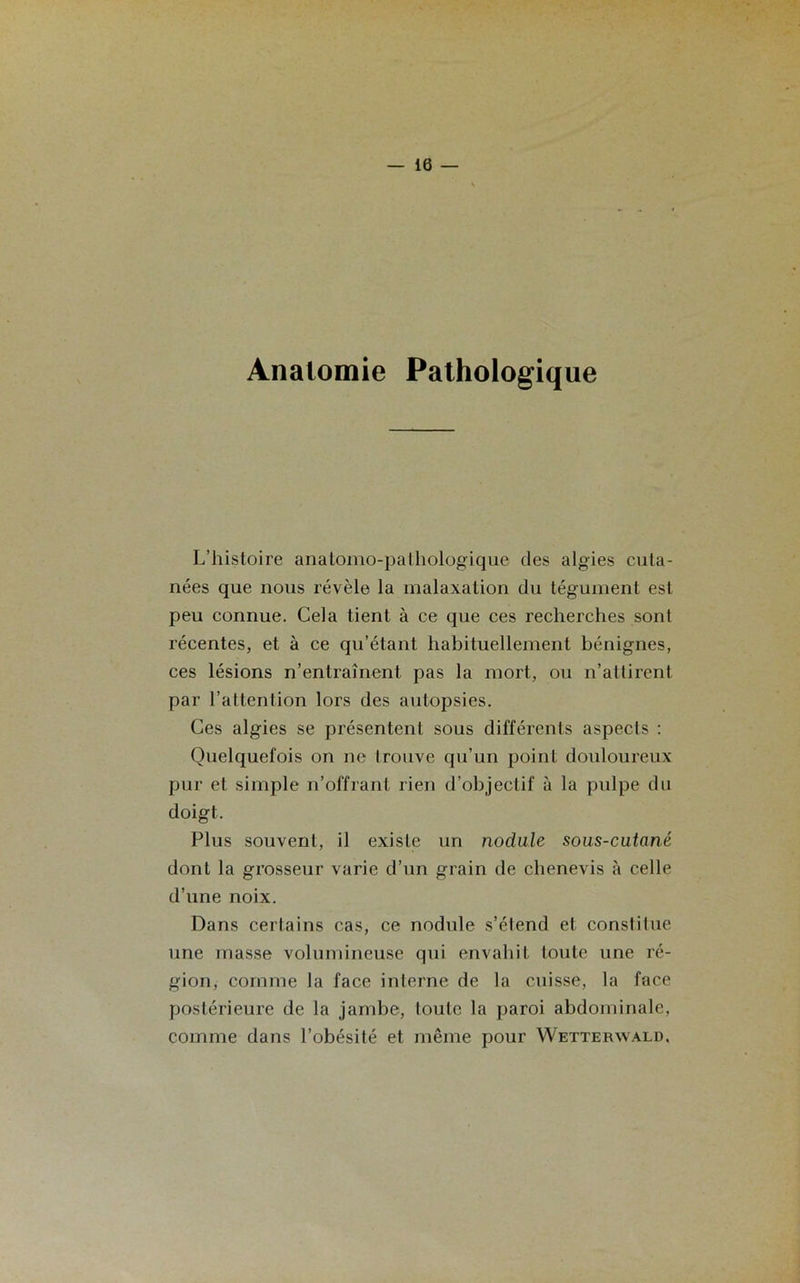 Anatomie Pathologique L’histoire anatomo-pathologique des algies cuta- nées que nous révèle la malaxation du tégument est peu connue. Cela tient à ce que ces recherches sont récentes, et à ce qu’étant habituellement bénignes, ces lésions n’entraînent pas la mort, ou n’attirent par l’attention lors des autopsies. Ces algies se présentent sous différents aspects : Quelquefois on ne trouve qu’un point douloureux pur et simple n’offrant rien d’objectif à la pulpe du doigt. Plus souvent, il existe un nodule sous-cutané dont la grosseur varie d’un grain de chenevis à celle d’une noix. Dans certains cas, ce nodule s’étend et constitue une masse volumineuse qui envahit toute une ré- gion, comme la face interne de la cuisse, la face postérieure de la jambe, toute la paroi abdominale, comme dans l’obésité et même pour Wetterwald.