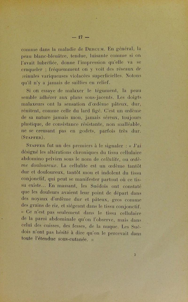 comme dans la maladie de Deiicum. En général, la peau blanc-bleuâtre, tendue, luisante comme si on l’avait lubréfiée, donne l’impression qu’elle va se craqueler ; fréquemment on y voit des réseaux de reinules variqueuses violacées superficielles. Notons qu’il n’y a jamais de saillies en relief. Si on essaye de malaxer le tégument, la peau semble adhérer aux plans sous-jacents. Les doigts malaxeurs ont la sensation d’œdème pâteux, dur, rénitent, comme celle du lard figé. C’est un œdème de sa nature jamais mou, jamais séreux, toujours plastique, de consistance résistante, non malléable, ne se creusant pas en godets, parfois très dur. (Stapfer). Stapfer fut un des premiers à le signaler : « J’ai désigné les altérations chroniques du lissu cellulaire abdomino pelvien sous le nom de cellulite, ou œdè- me douloureux. La cellulite est un œdème tantôt dur et douloureux, Lantôt mou et indolent du tissu conjonctif, qui peut se manifester partout où ce lis- su existe... En massant, les Suédois ont constaté que les douleurs avaient leur point de départ dans des noyaux d œdème dur et pâteux, gros comme des grains de riz, et siégeant dans le tissu conjonctif. « Ce n est pas seulement dans le tissu cellulaire de la paroi abdominale qu’on l’observe, mais dans celui des cuisses, des fesses, de la nuque. Les Sué- dois nont pas hésité à dire qu’on le percevait dans toute l’étendue sous-cutanée. » 2