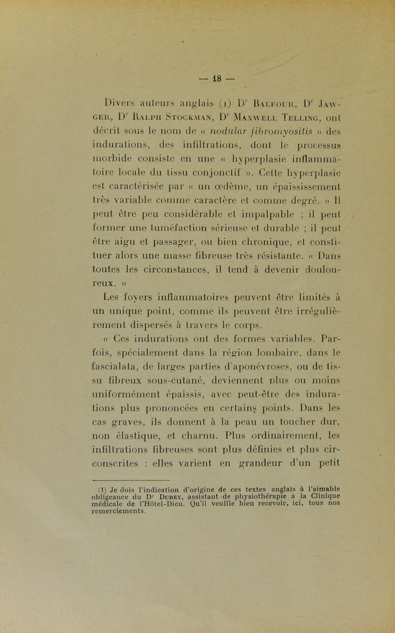 Divers auteurs anglais (i) Dr Baleour, Dr Jaw- c.er, D‘ Ralph Stock,man, Dr Maxwell Telling, ont décrit sous le nom de « nodular fibroinyositis » des indurations, des infiltrations, dont le processus morbide consiste en une « hyperplasie inflamma- toire locale du tissu conjonctif ». Celte hyperplasie est caractérisée par « un œdème, un épaississement très variable comme caractère et connue degré. » 11 peut être peu considérable et impalpable ; il peut former une tuméfaction sérieuse et durable ; il peut être aigu et passager, ou bien chronique, et consti- tuer alors une masse fibreuse très résistante. « Dans toutes les circonstances, il tend à devenir doulou- reux. » Les foyers inflammatoires peuvent être limités à un unique point, comme ils peuvent être irréguliè- rement dispersés à travers le corps. (( Ces indurations ont des formes variables. Par- fois, spécialement dans la région lombaire, dans le fascialala, de larges parties d’aponévroses, ou de tis- su fibreux sous-cutané, deviennent plus ou moins uniformément épaissis, avec peut-être des indura- tions plus prononcées en certains points. Dans les cas graves, ils donnent à la peau un toucher dur, non élastique, et charnu. Plus ordinairement, les infiltrations fibreuses sont plus définies et plus cir- conscrites : elles varient en grandeur d’un petit (1) Je dois l’indication d’origine de ces textes anglais à l’aimable obligeance du D1' Durey, assistant de physiothérapie à la Clinique médicale de l’Hôtel-Dieu. Qu’il veuille bien recevoir, ici, tous nos remerciements.