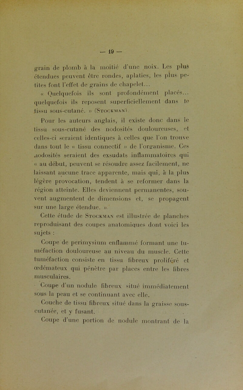 grain de plomb à la moitié d une noix. Les plus étendues peuvent être rondes, aplaties, les plus pe- tites font l’effet de grains de chapelet... <( Quelquefois ils sont profondément placés... quelquefois ils reposent superficiellement dans Je .tissu sous-cutané. » (Stookmanï. Pour les auteurs anglais, il existe donc dans le tissu sous-cutané des nodosités douloureuses, et celles-ci seraient identiques à celles que l’on trouve dans tout le « tissu connectif » de l’orsranisme. Ces nodosités seraient des exsudais inflammatoires qui « au début, peuvent se résoudre assez facilement, ne laissant aucune trace apparente, mais qui, à la plus légère provocation, tendent à sc reformer dans la région atteinte. Elles deviennent permanentes, sou- vent augmentent de dimensions et, se propagent sur une large étendue. ». Celle élude de Stock.man esl illustrée de planches reproduisant des coupes anatomiques dont voici les sujets : Coupe de périmysium enflammé formant une lu- méfaction douloureuse au niveau du muscle. Celle tuméfaction consiste en lissu fibreux proliféré et œdémateux qui pénètre par places entre les fibres musculaires. Coupe d’un nodule fibreux situé immédiatement sous la peau et se continuant avec elle. Couche de lissu fibreux silué dans la graisse sous- cutanée, et y fusant. Coupe d’une portion de nodule montrant de la