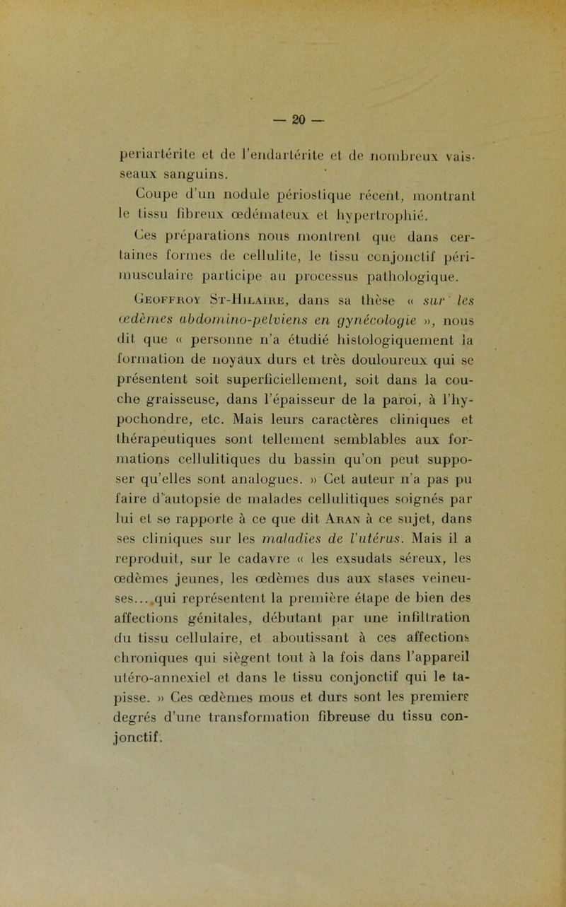 périartérite et de l’endartérite et de nombreux vais- seaux sanguins. Coupe d’un nodule périoslique récent, montrant le I issu fibreux œdémateux et hypertrophié. Ces préparations nous montrent que dans cer- taines formes de cellulite, le tissu conjonctif péri- musculaire participe au processus pathologique. Geoffroy St-Hilaire, dans sa thèse « sur les œdèmes abdomino-pelviens en gynécologie », nous dit que « personne n’a étudié histologiquement la formation de noyaux durs et très douloureux qui se présentent soit superliciellement, soit dans la cou- che graisseuse, dans l’épaisseur de la paroi, à l’hy- pochondre, etc. Mais leurs caractères cliniques et thérapeutiques sont tellement semblables aux for- mations cellulitiques du bassin qu’on peut suppo- ser qu’elles sont analogues. » Cet auteur n’a pas pu faire d’autopsie de malades cellulitiques soignés par lui et se rapporte à ce que dit Aran à ce sujet, dans ses cliniques sur les maladies de l’utérus. Mais il a reproduit, sur le cadavre « les exsudais séreux, les œdèmes jeunes, les œdèmes dus aux stases veineu- ses...,qui représentent la première étape de bien des affections génitales, débutant par une infiltration du tissu cellulaire, et aboutissant à ces affections chroniques qui siègent tout à la fois dans l’appareil utéro-annexiel et dans le tissu conjonctif qui le ta- pisse. » Ces œdèmes mous et durs sont les première degrés d’une transformation fibreuse du tissu con- jonctif.