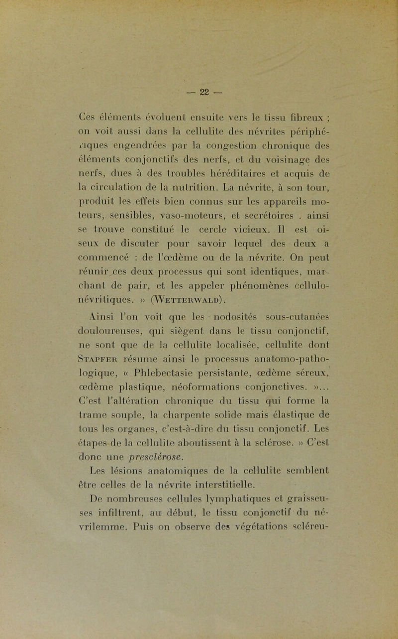 Ces éléments évoluent ensuite vers le tissu fibreux ; on voit aussi dans la cellulite des névrites périphé- riques engendrées par la congestion chronique des éléments conjonctifs des nerfs, et du voisinage des nerfs, dues à des I roubles héréditaires et acquis de la circulation de la nutrition. La névrite, à son tour, produit les effets bien connus sur les appareils mo- teurs, sensibles, vaso-moteurs, et secrétoires . ainsi se trouve constitué le cercle vicieux. Il est oi- seux de discuter pour savoir lequel des deux a commencé : de l’œdème ou de la névrite. On peut réunir ces deux processus qui sonl identiques, mar- chant de pair, et les appeler phénomènes cellulo- névritiques. » (Wetterwald). Ainsi l’on voit que les nodosités sous-cutanées douloureuses, qui siègent dans le tissu conjonctif, ne sont que de la cellulite localisée, cellulite dont Stapfer résume ainsi le processus anatomo-patho- logique, « Phlebectasie persistante, œdème séreux, œdème plastique, néoformations conjonctives. »... C’est l’altération chronique du tissu qui forme la trame souple, la charpente solide mais élastique de tous les organes, c’est-à-dire du tissu conjonctif. Les étapes de la cellulite aboutissent à la sclérose. » C’est donc une prcsclérose. Les lésions anatomiques de la cellulite semblent être celles de la névrite interstitielle. De nombreuses cellules lymphatiques et graisseu- ses infiltrent, au début, le tissu conjonctif du né- vrilemme. Puis on observe des végétations scléreu-
