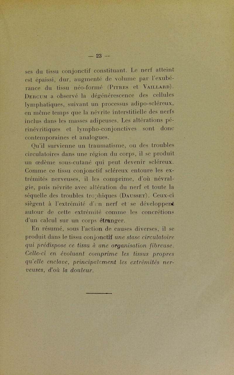 ses du tissu conjonctif constituant. Le nerf atteint est épaissi, dur, augmenté de volume par l’exubé- rance du tissu néo-formé (Pitres et Vaillard). Dercum a observé la dégénérescence des cellules lymphatiques, suivant un processus adipo-scléreux, en même temps que la névrite interstitielle des nerfs inclus dans les masses adipeuses. Les altérations pé- rinévritiqucs et lympho-conjonctives sont donc contemporaines et analogues. Qu’il survienne un traumatisme, ou des troubles circulatoires dans une région du corps, il se produit un œdème sous-cutané qui peut devenir scléreux. Comme ce tissu conjonctif scléreux entoure les ex- trémités nerveuses, il les comprime, d’où névral- gie, puis névrite avec altération du nerf et toute la séquelle des troubles trophiques (Dausset). Ceux-ci siègent à l’extrémité d’r.n nerf et se développent autour de cette extrémité comme les concrétions d’un calcul sur un corps étranger. En résumé, sous l’action de causes diverses, il se produit dans le tissu conjonctif une stase circulatoire qui prédispose ce tissu à une organisation fibreuse. Celle-ci. en évoluant comprime les tissus propres qu’elle enclave, principalement les extrémités ner- veuses, d’où la douleur.