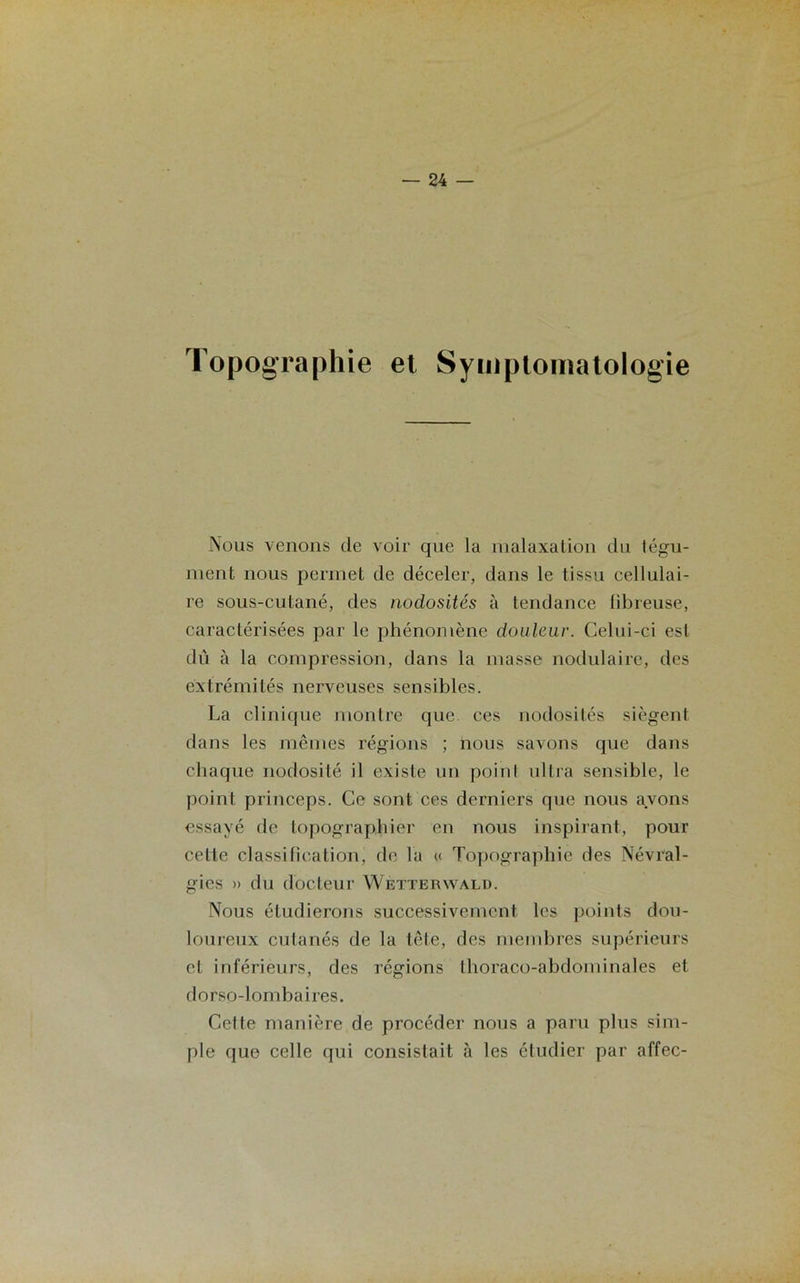 Topographie et Symptomatologie Nous venons de voir que la malaxation du tégu- ment nous permet de déceler, dans le tissu cellulai- re sous-cutané, des nodosités à tendance fibreuse, caractérisées par le phénomène douleur. Celui-ci est dû à la compression, dans la niasse nodulaire, des extrémités nerveuses sensibles. La clinique montre que ces nodosités siègent dans les mêmes régions ; nous savons que dans chaque nodosité il existe un point ultra sensible, le point princeps. Ce sont ces derniers que nous avons essayé de lopographier en nous inspirant, pour celte classification, de la « Topographie des Névral- gies » du docteur Wetterwald. Nous étudierons successivement les points dou- loureux cutanés de la tête, des membres supérieurs et inférieurs, des régions thoraco-abdominales et dorso-lombaires. Cette manière de procéder nous a paru plus sim- ple que celle qui consistait à les étudier par affec-