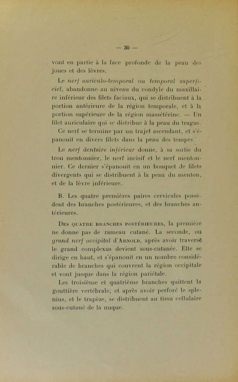 vont en partie à la l'ace profonde de la peau des joues et des lèvres. Le nerf auriculo-temporal ou temporal superfi- ciel, abandonne-au niveau du condyle du maxillai- re inférieur des filets faciaux, qui se distribuent à la portion antérieure de la région temporale, et à la portion supérieure de la région massétérine. — Un filet auriculaire qui se distribue à la peau du tragus. Ce nerf se termine par un trajet ascendant, et s’é- panouit en divers filets dans la peau des tempes. Le nerf dentaire inférieur donne, à sa sortie du trou mentonnier, le nerf incisif et le nerf menton- nier. Ce dernier s’épanouit en un bouquet de filets divergents qui se distribuent à la peau du menton, et de la lèvre inférieure. B. Les quatre premières paires cervicales possè- dent des branches postérieures, et des branches an- térieures. Des quatre branches postérieures, la première ne donne pas de rameau cutané. La seconde, ou grand nerf occipital d’Arnold, après avoir traversé le grand complexus devient sous-cutanée. Elfe se dirige en haut, et s’épanouit en un nombre considé- rable de branches qui couvrent la région occipitale et vont jusque dans la région pariétale. Les troisième et quatrième branches quittent la gouttière vertébrale, et après avoir perforé le sple- nius, et le trapèze, se distribuent au tissu cellulaire sous-cutané de la nuque.